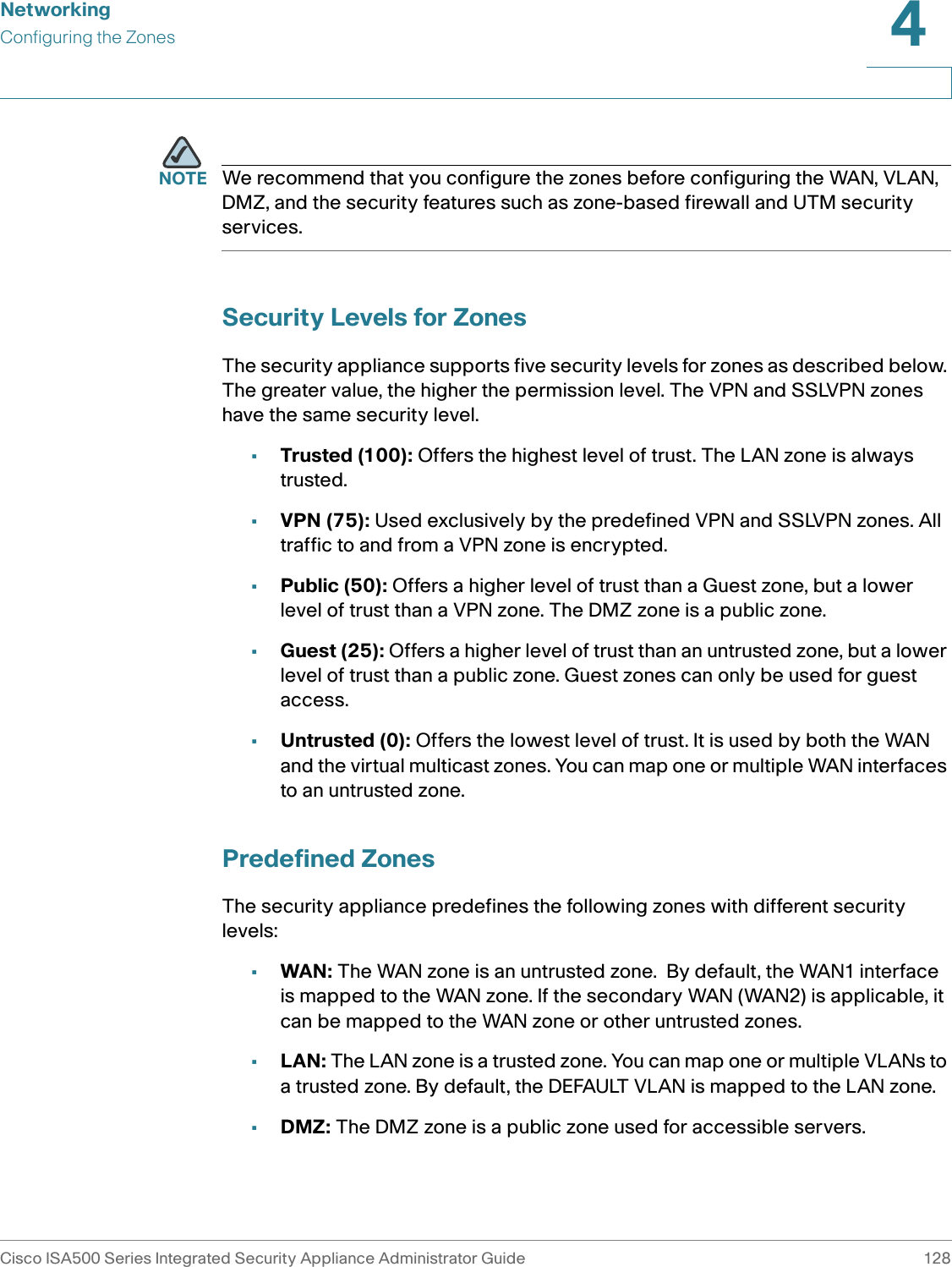 NetworkingConfiguring the ZonesCisco ISA500 Series Integrated Security Appliance Administrator Guide 1284 NOTE We recommend that you configure the zones before configuring the WAN, VLAN, DMZ, and the security features such as zone-based firewall and UTM security services.Security Levels for ZonesThe security appliance supports five security levels for zones as described below. The greater value, the higher the permission level. The VPN and SSLVPN zones have the same security level. •Trusted (100): Offers the highest level of trust. The LAN zone is always trusted. •VPN (75): Used exclusively by the predefined VPN and SSLVPN zones. All traffic to and from a VPN zone is encrypted. •Public (50): Offers a higher level of trust than a Guest zone, but a lower level of trust than a VPN zone. The DMZ zone is a public zone. •Guest (25): Offers a higher level of trust than an untrusted zone, but a lower level of trust than a public zone. Guest zones can only be used for guest access. •Untrusted (0): Offers the lowest level of trust. It is used by both the WAN and the virtual multicast zones. You can map one or multiple WAN interfaces to an untrusted zone. Predefined ZonesThe security appliance predefines the following zones with different security levels: •WAN: The WAN zone is an untrusted zone.  By default, the WAN1 interface is mapped to the WAN zone. If the secondary WAN (WAN2) is applicable, it can be mapped to the WAN zone or other untrusted zones. •LAN: The LAN zone is a trusted zone. You can map one or multiple VLANs to a trusted zone. By default, the DEFAULT VLAN is mapped to the LAN zone. •DMZ: The DMZ zone is a public zone used for accessible servers. 