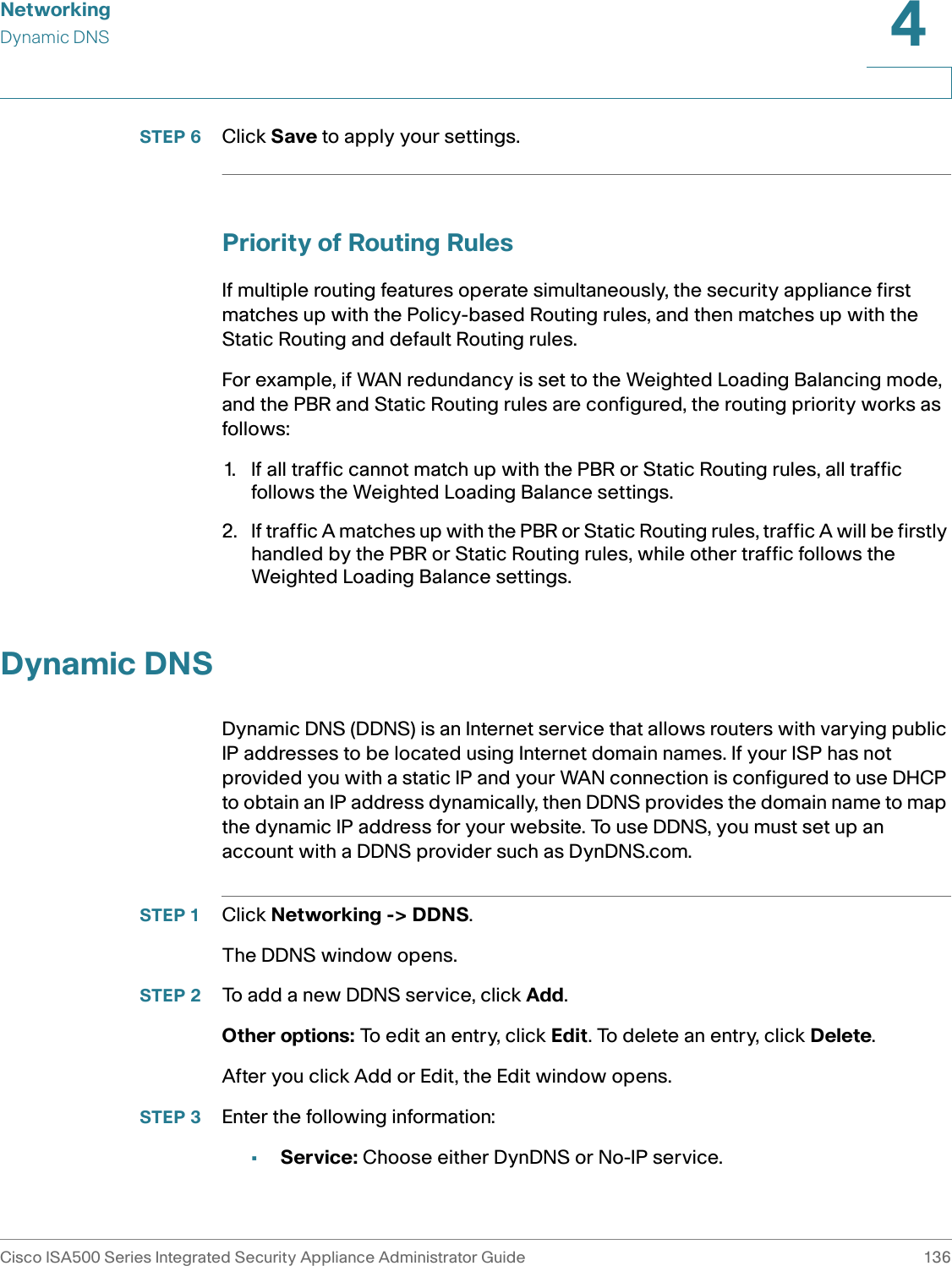 NetworkingDynamic DNSCisco ISA500 Series Integrated Security Appliance Administrator Guide 1364 STEP 6 Click Save to apply your settings.Priority of Routing RulesIf multiple routing features operate simultaneously, the security appliance first matches up with the Policy-based Routing rules, and then matches up with the Static Routing and default Routing rules.For example, if WAN redundancy is set to the Weighted Loading Balancing mode, and the PBR and Static Routing rules are configured, the routing priority works as follows:1. If all traffic cannot match up with the PBR or Static Routing rules, all traffic follows the Weighted Loading Balance settings. 2. If traffic A matches up with the PBR or Static Routing rules, traffic A will be firstly handled by the PBR or Static Routing rules, while other traffic follows the Weighted Loading Balance settings.Dynamic DNSDynamic DNS (DDNS) is an Internet service that allows routers with varying public IP addresses to be located using Internet domain names. If your ISP has not provided you with a static IP and your WAN connection is configured to use DHCP to obtain an IP address dynamically, then DDNS provides the domain name to map the dynamic IP address for your website. To use DDNS, you must set up an account with a DDNS provider such as DynDNS.com. STEP 1 Click Networking -&gt; DDNS.The DDNS window opens. STEP 2 To add a new DDNS service, click Add. Other options: To edit an entry, click Edit. To delete an entry, click Delete. After you click Add or Edit, the Edit window opens.STEP 3 Enter the following information:•Service: Choose either DynDNS or No-IP service. 
