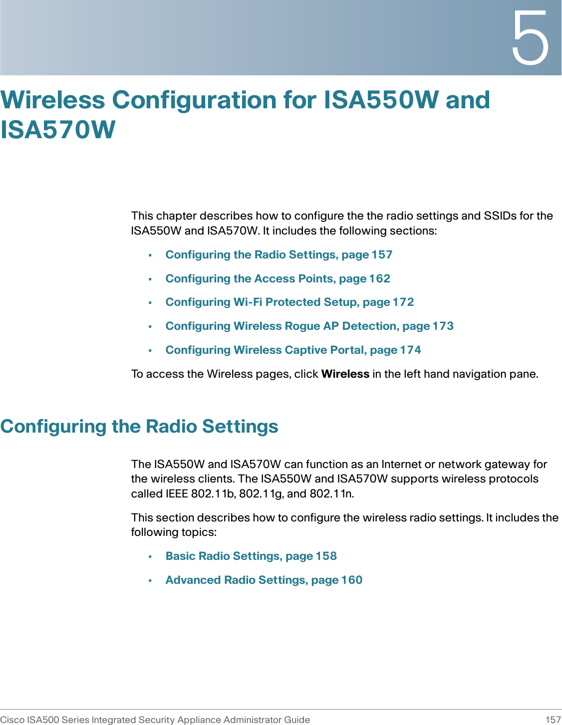 5Cisco ISA500 Series Integrated Security Appliance Administrator Guide 157 Wireless Configuration for ISA550W and ISA570WThis chapter describes how to configure the the radio settings and SSIDs for the ISA550W and ISA570W. It includes the following sections: •Configuring the Radio Settings, page 157•Configuring the Access Points, page 162•Configuring Wi-Fi Protected Setup, page 172•Configuring Wireless Rogue AP Detection, page 173•Configuring Wireless Captive Portal, page 174To access the Wireless pages, click Wireless in the left hand navigation pane.Configuring the Radio SettingsThe ISA550W and ISA570W can function as an Internet or network gateway for the wireless clients. The ISA550W and ISA570W supports wireless protocols called IEEE 802.11b, 802.11g, and 802.11n. This section describes how to configure the wireless radio settings. It includes the following topics: •Basic Radio Settings, page 158•Advanced Radio Settings, page 160