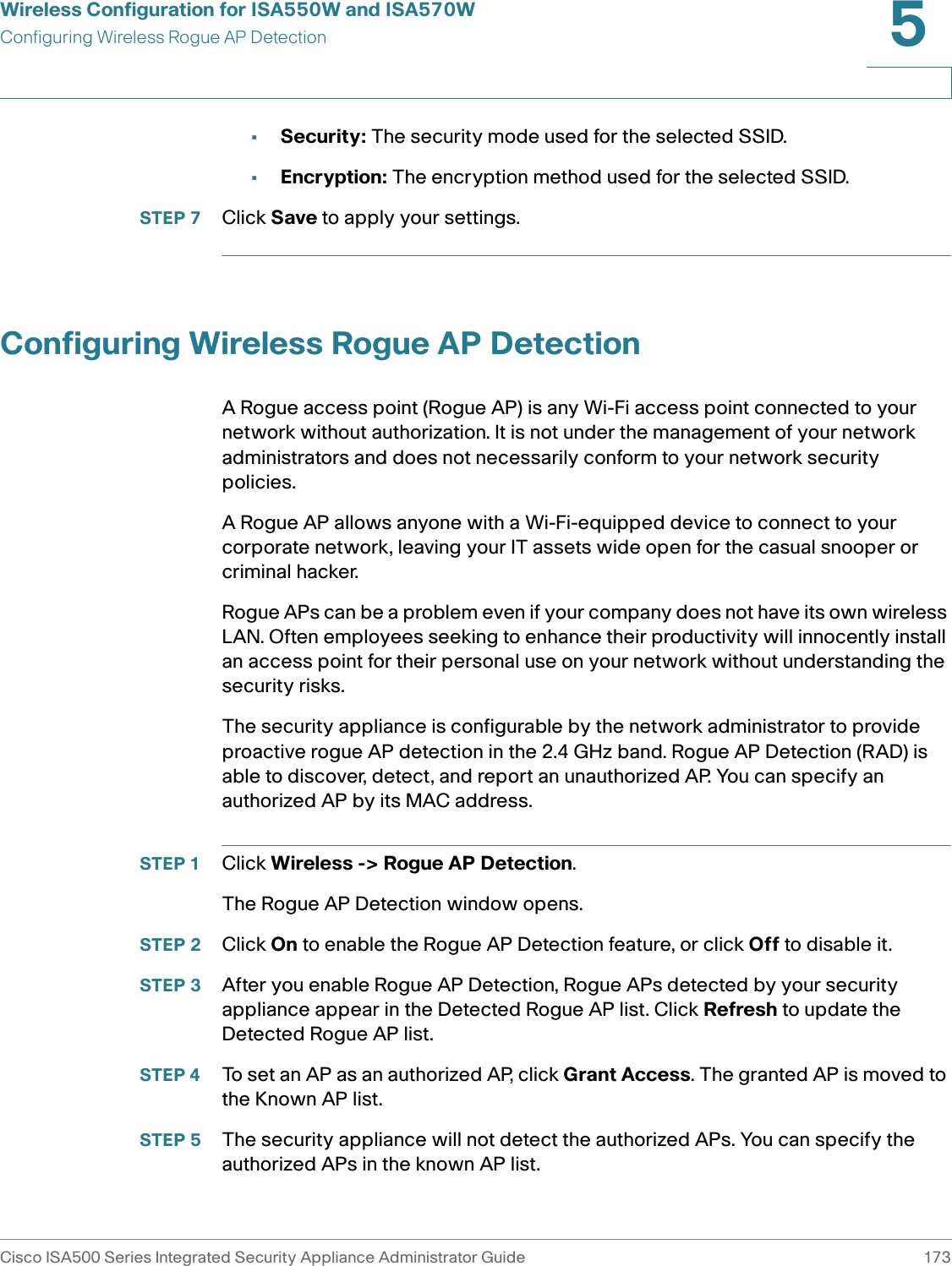 Wireless Configuration for ISA550W and ISA570WConfiguring Wireless Rogue AP DetectionCisco ISA500 Series Integrated Security Appliance Administrator Guide 1735 •Security: The security mode used for the selected SSID.•Encryption: The encryption method used for the selected SSID.STEP 7 Click Save to apply your settings. Configuring Wireless Rogue AP DetectionA Rogue access point (Rogue AP) is any Wi-Fi access point connected to your network without authorization. It is not under the management of your network administrators and does not necessarily conform to your network security policies.A Rogue AP allows anyone with a Wi-Fi-equipped device to connect to your corporate network, leaving your IT assets wide open for the casual snooper or criminal hacker. Rogue APs can be a problem even if your company does not have its own wireless LAN. Often employees seeking to enhance their productivity will innocently install an access point for their personal use on your network without understanding the security risks. The security appliance is configurable by the network administrator to provide proactive rogue AP detection in the 2.4 GHz band. Rogue AP Detection (RAD) is able to discover, detect, and report an unauthorized AP. You can specify an authorized AP by its MAC address. STEP 1 Click Wireless -&gt; Rogue AP Detection.The Rogue AP Detection window opens.STEP 2 Click On to enable the Rogue AP Detection feature, or click Off to disable it. STEP 3 After you enable Rogue AP Detection, Rogue APs detected by your security appliance appear in the Detected Rogue AP list. Click Refresh to update the Detected Rogue AP list. STEP 4 To set an AP as an authorized AP, click Grant Access. The granted AP is moved to the Known AP list. STEP 5 The security appliance will not detect the authorized APs. You can specify the authorized APs in the known AP list. 