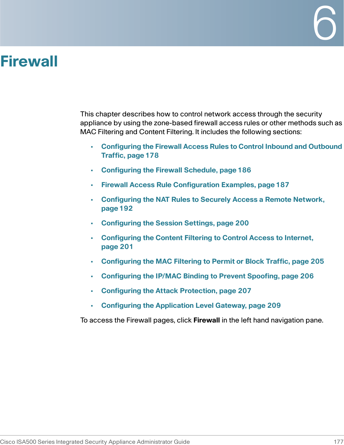 6Cisco ISA500 Series Integrated Security Appliance Administrator Guide 177 FirewallThis chapter describes how to control network access through the security appliance by using the zone-based firewall access rules or other methods such as MAC Filtering and Content Filtering. It includes the following sections: •Configuring the Firewall Access Rules to Control Inbound and Outbound Traffic, page 178•Configuring the Firewall Schedule, page 186•Firewall Access Rule Configuration Examples, page 187•Configuring the NAT Rules to Securely Access a Remote Network, page 192•Configuring the Session Settings, page 200•Configuring the Content Filtering to Control Access to Internet, page 201•Configuring the MAC Filtering to Permit or Block Traffic, page 205•Configuring the IP/MAC Binding to Prevent Spoofing, page 206•Configuring the Attack Protection, page 207•Configuring the Application Level Gateway, page 209To access the Firewall pages, click Firewall in the left hand navigation pane.