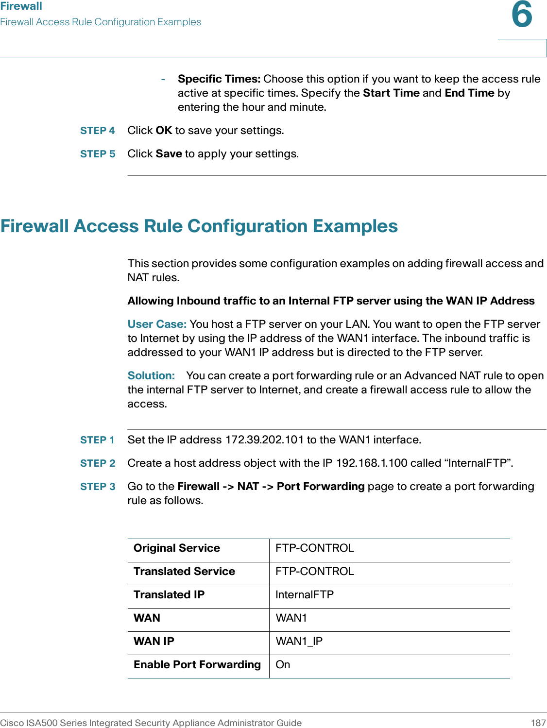 FirewallFirewall Access Rule Configuration ExamplesCisco ISA500 Series Integrated Security Appliance Administrator Guide 1876 -Specific Times: Choose this option if you want to keep the access rule active at specific times. Specify the Start Time and End Time by entering the hour and minute. STEP 4 Click OK to save your settings. STEP 5 Click Save to apply your settings. Firewall Access Rule Configuration ExamplesThis section provides some configuration examples on adding firewall access and NAT rules. Allowing Inbound traffic to an Internal FTP server using the WAN IP AddressUser Case: You host a FTP server on your LAN. You want to open the FTP server to Internet by using the IP address of the WAN1 interface. The inbound traffic is addressed to your WAN1 IP address but is directed to the FTP server. Solution: You can create a port forwarding rule or an Advanced NAT rule to open the internal FTP server to Internet, and create a firewall access rule to allow the access. STEP 1 Set the IP address 172.39.202.101 to the WAN1 interface.STEP 2 Create a host address object with the IP 192.168.1.100 called “InternalFTP”.STEP 3 Go to the Firewall -&gt; NAT -&gt; Port Forwarding page to create a port forwarding rule as follows. Original Service FTP-CONTROLTranslated Service FTP-CONTROLTranslated IP InternalFTPWAN WAN1WAN IP WAN1_IPEnable Port Forwarding On