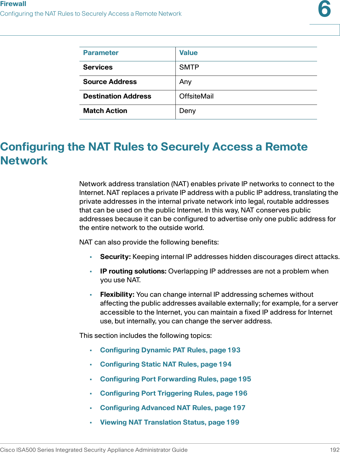 FirewallConfiguring the NAT Rules to Securely Access a Remote NetworkCisco ISA500 Series Integrated Security Appliance Administrator Guide 1926 Configuring the NAT Rules to Securely Access a Remote NetworkNetwork address translation (NAT) enables private IP networks to connect to the Internet. NAT replaces a private IP address with a public IP address, translating the private addresses in the internal private network into legal, routable addresses that can be used on the public Internet. In this way, NAT conserves public addresses because it can be configured to advertise only one public address for the entire network to the outside world.NAT can also provide the following benefits:•Security: Keeping internal IP addresses hidden discourages direct attacks.•IP routing solutions: Overlapping IP addresses are not a problem when you use NAT.•Flexibility: You can change internal IP addressing schemes without affecting the public addresses available externally; for example, for a server accessible to the Internet, you can maintain a fixed IP address for Internet use, but internally, you can change the server address. This section includes the following topics:•Configuring Dynamic PAT Rules, page 193•Configuring Static NAT Rules, page 194•Configuring Port Forwarding Rules, page 195•Configuring Port Triggering Rules, page 196•Configuring Advanced NAT Rules, page 197•Viewing NAT Translation Status, page 199Services SMTPSource Address AnyDestination Address OffsiteMailMatch Action DenyParameter Value
