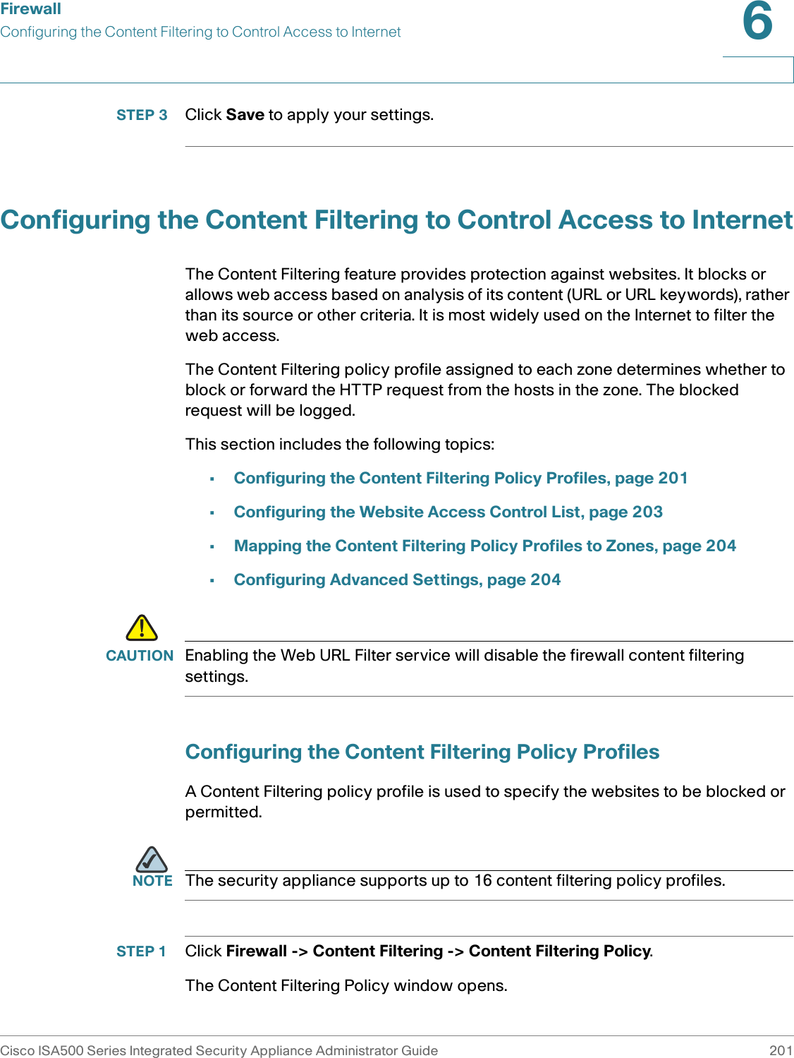 FirewallConfiguring the Content Filtering to Control Access to InternetCisco ISA500 Series Integrated Security Appliance Administrator Guide 2016 STEP 3 Click Save to apply your settings. Configuring the Content Filtering to Control Access to InternetThe Content Filtering feature provides protection against websites. It blocks or allows web access based on analysis of its content (URL or URL keywords), rather than its source or other criteria. It is most widely used on the Internet to filter the web access. The Content Filtering policy profile assigned to each zone determines whether to block or forward the HTTP request from the hosts in the zone. The blocked request will be logged. This section includes the following topics: •Configuring the Content Filtering Policy Profiles, page 201•Configuring the Website Access Control List, page 203•Mapping the Content Filtering Policy Profiles to Zones, page 204 •Configuring Advanced Settings, page 204!CAUTION Enabling the Web URL Filter service will disable the firewall content filtering settings. Configuring the Content Filtering Policy ProfilesA Content Filtering policy profile is used to specify the websites to be blocked or permitted. NOTE The security appliance supports up to 16 content filtering policy profiles. STEP 1 Click Firewall -&gt; Content Filtering -&gt; Content Filtering Policy. The Content Filtering Policy window opens. 