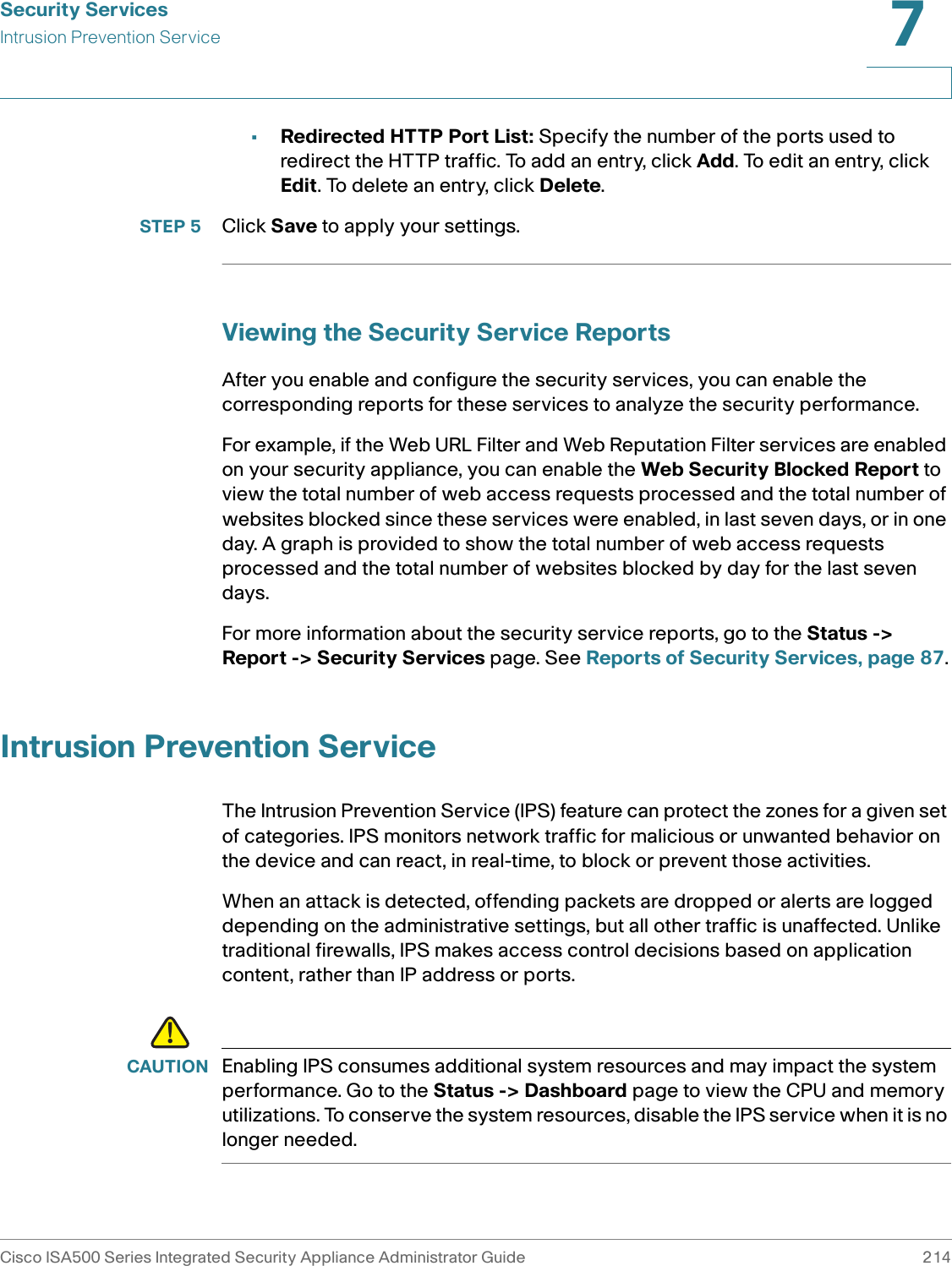 Security ServicesIntrusion Prevention ServiceCisco ISA500 Series Integrated Security Appliance Administrator Guide 2147 •Redirected HTTP Port List: Specify the number of the ports used to redirect the HTTP traffic. To add an entry, click Add. To edit an entry, click Edit. To delete an entry, click Delete.STEP 5 Click Save to apply your settings. Viewing the Security Service ReportsAfter you enable and configure the security services, you can enable the corresponding reports for these services to analyze the security performance. For example, if the Web URL Filter and Web Reputation Filter services are enabled on your security appliance, you can enable the Web Security Blocked Report to view the total number of web access requests processed and the total number of websites blocked since these services were enabled, in last seven days, or in one day. A graph is provided to show the total number of web access requests processed and the total number of websites blocked by day for the last seven days.For more information about the security service reports, go to the Status -&gt; Report -&gt; Security Services page. See Reports of Security Services, page 87.Intrusion Prevention ServiceThe Intrusion Prevention Service (IPS) feature can protect the zones for a given set of categories. IPS monitors network traffic for malicious or unwanted behavior on the device and can react, in real-time, to block or prevent those activities. When an attack is detected, offending packets are dropped or alerts are logged depending on the administrative settings, but all other traffic is unaffected. Unlike traditional firewalls, IPS makes access control decisions based on application content, rather than IP address or ports.!CAUTION Enabling IPS consumes additional system resources and may impact the system performance. Go to the Status -&gt; Dashboard page to view the CPU and memory utilizations. To conserve the system resources, disable the IPS service when it is no longer needed.