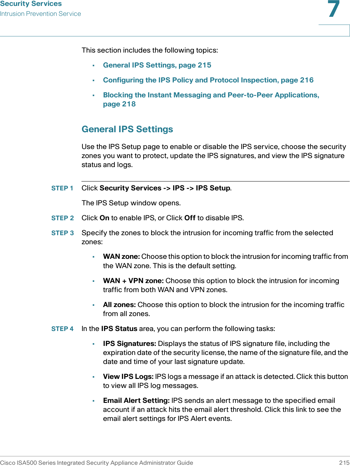 Security ServicesIntrusion Prevention ServiceCisco ISA500 Series Integrated Security Appliance Administrator Guide 2157 This section includes the following topics: •General IPS Settings, page 215•Configuring the IPS Policy and Protocol Inspection, page 216•Blocking the Instant Messaging and Peer-to-Peer Applications, page 218General IPS SettingsUse the IPS Setup page to enable or disable the IPS service, choose the security zones you want to protect, update the IPS signatures, and view the IPS signature status and logs.STEP 1 Click Security Services -&gt; IPS -&gt; IPS Setup. The IPS Setup window opens. STEP 2 Click On to enable IPS, or Click Off to disable IPS. STEP 3 Specify the zones to block the intrusion for incoming traffic from the selected zones: •WAN zone: Choose this option to block the intrusion for incoming traffic from the WAN zone. This is the default setting. •WAN + VPN zone: Choose this option to block the intrusion for incoming traffic from both WAN and VPN zones.•All zones: Choose this option to block the intrusion for the incoming traffic from all zones. STEP 4 In the IPS Status area, you can perform the following tasks: •IPS Signatures: Displays the status of IPS signature file, including the expiration date of the security license, the name of the signature file, and the date and time of your last signature update. •View IPS Logs: IPS logs a message if an attack is detected. Click this button to view all IPS log messages. •Email Alert Setting: IPS sends an alert message to the specified email account if an attack hits the email alert threshold. Click this link to see the email alert settings for IPS Alert events. 