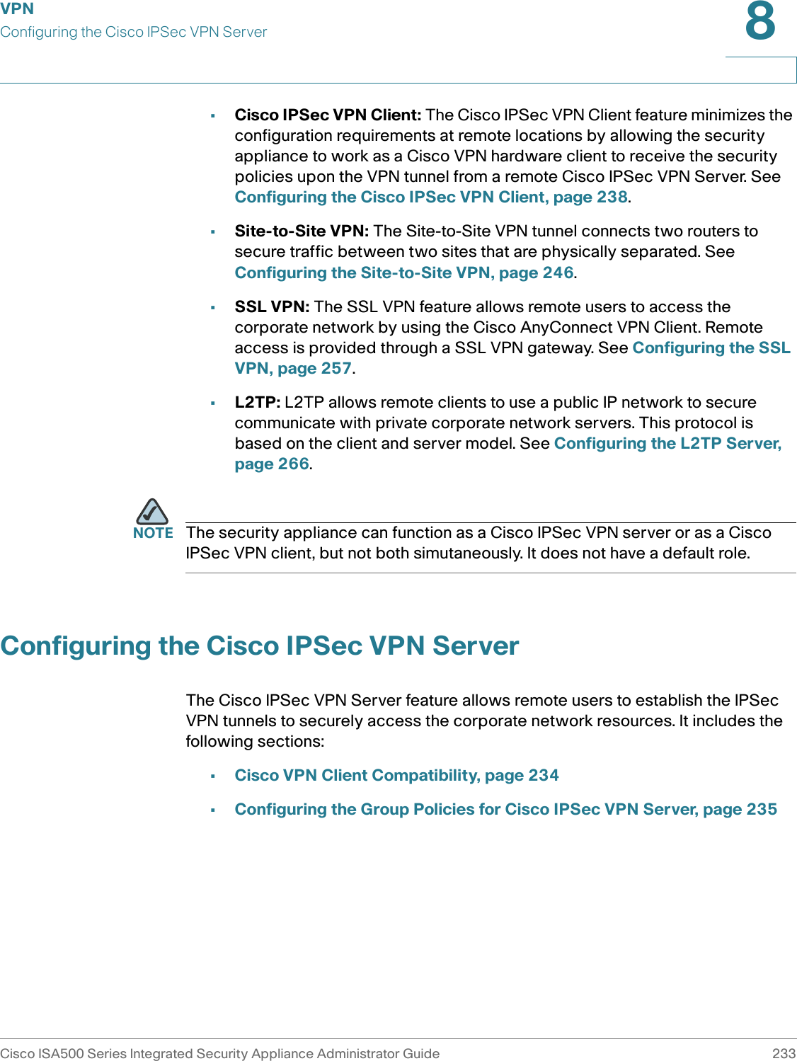 VPNConfiguring the Cisco IPSec VPN ServerCisco ISA500 Series Integrated Security Appliance Administrator Guide 2338 •Cisco IPSec VPN Client: The Cisco IPSec VPN Client feature minimizes the configuration requirements at remote locations by allowing the security appliance to work as a Cisco VPN hardware client to receive the security policies upon the VPN tunnel from a remote Cisco IPSec VPN Server. See Configuring the Cisco IPSec VPN Client, page 238.•Site-to-Site VPN: The Site-to-Site VPN tunnel connects two routers to secure traffic between two sites that are physically separated. See Configuring the Site-to-Site VPN, page 246.•SSL VPN: The SSL VPN feature allows remote users to access the corporate network by using the Cisco AnyConnect VPN Client. Remote access is provided through a SSL VPN gateway. See Configuring the SSL VPN, page 257.•L2TP: L2TP allows remote clients to use a public IP network to secure communicate with private corporate network servers. This protocol is based on the client and server model. See Configuring the L2TP Server, page 266.NOTE The security appliance can function as a Cisco IPSec VPN server or as a Cisco IPSec VPN client, but not both simutaneously. It does not have a default role. Configuring the Cisco IPSec VPN ServerThe Cisco IPSec VPN Server feature allows remote users to establish the IPSec VPN tunnels to securely access the corporate network resources. It includes the following sections: •Cisco VPN Client Compatibility, page 234•Configuring the Group Policies for Cisco IPSec VPN Server, page 235