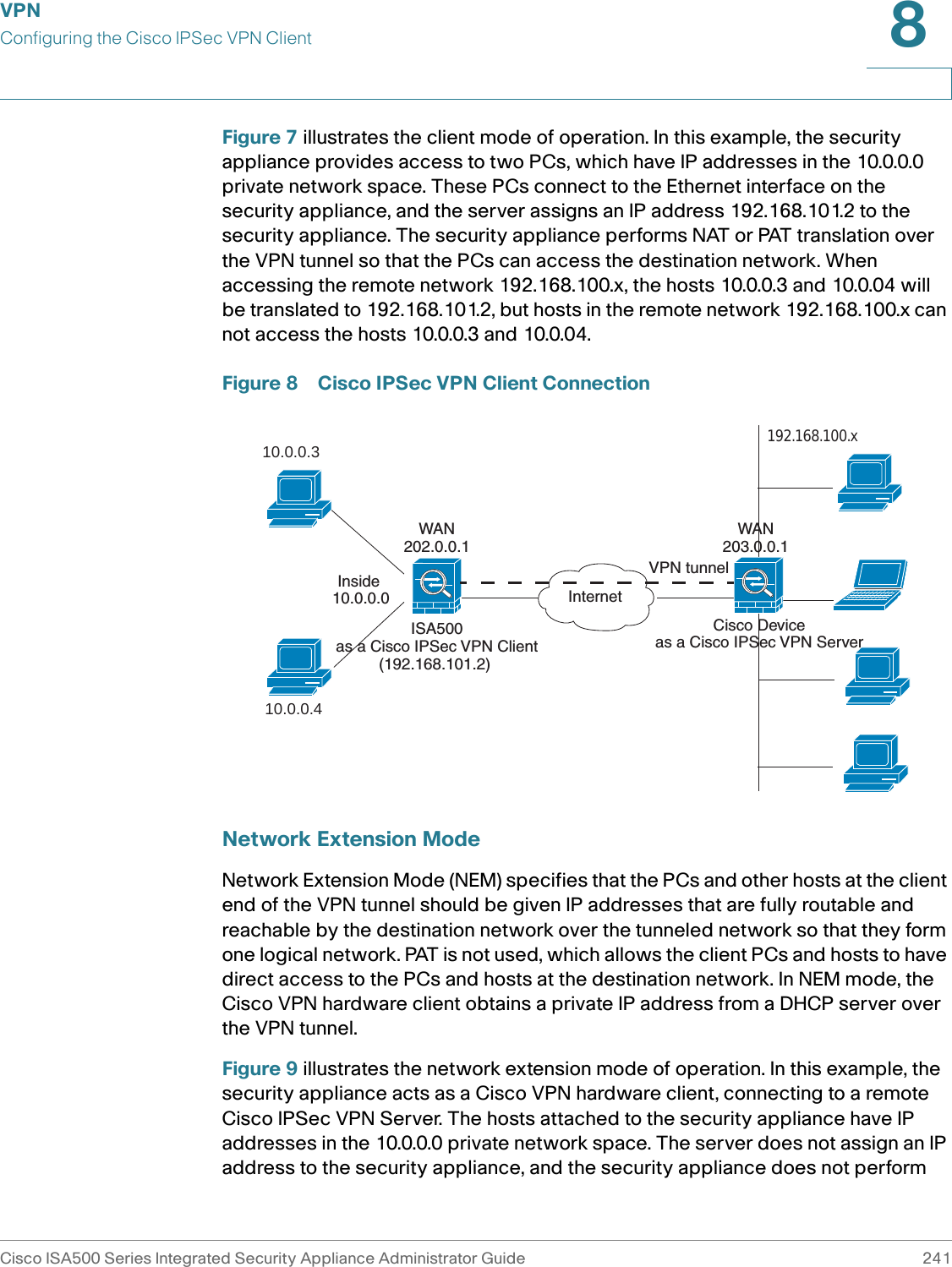VPNConfiguring the Cisco IPSec VPN ClientCisco ISA500 Series Integrated Security Appliance Administrator Guide 2418 Figure 7 illustrates the client mode of operation. In this example, the security appliance provides access to two PCs, which have IP addresses in the 10.0.0.0 private network space. These PCs connect to the Ethernet interface on the security appliance, and the server assigns an IP address 192.168.101.2 to the security appliance. The security appliance performs NAT or PAT translation over the VPN tunnel so that the PCs can access the destination network. When accessing the remote network 192.168.100.x, the hosts 10.0.0.3 and 10.0.04 will be translated to 192.168.101.2, but hosts in the remote network 192.168.100.x can not access the hosts 10.0.0.3 and 10.0.04. Figure 8 Cisco IPSec VPN Client ConnectionNetwork Extension ModeNetwork Extension Mode (NEM) specifies that the PCs and other hosts at the client end of the VPN tunnel should be given IP addresses that are fully routable and reachable by the destination network over the tunneled network so that they form one logical network. PAT is not used, which allows the client PCs and hosts to have direct access to the PCs and hosts at the destination network. In NEM mode, the Cisco VPN hardware client obtains a private IP address from a DHCP server over the VPN tunnel. Figure 9 illustrates the network extension mode of operation. In this example, the security appliance acts as a Cisco VPN hardware client, connecting to a remote Cisco IPSec VPN Server. The hosts attached to the security appliance have IP addresses in the 10.0.0.0 private network space. The server does not assign an IP address to the security appliance, and the security appliance does not perform ISA500as a Cisco IPSec VPN Client(192.168.101.2) 10.0.0.310.0.0.4InternetCisco Deviceas a Cisco IPSec VPN Server192.168.100.x VPN tunnelInside 10.0.0.0WAN202.0.0.1WAN203.0.0.1
