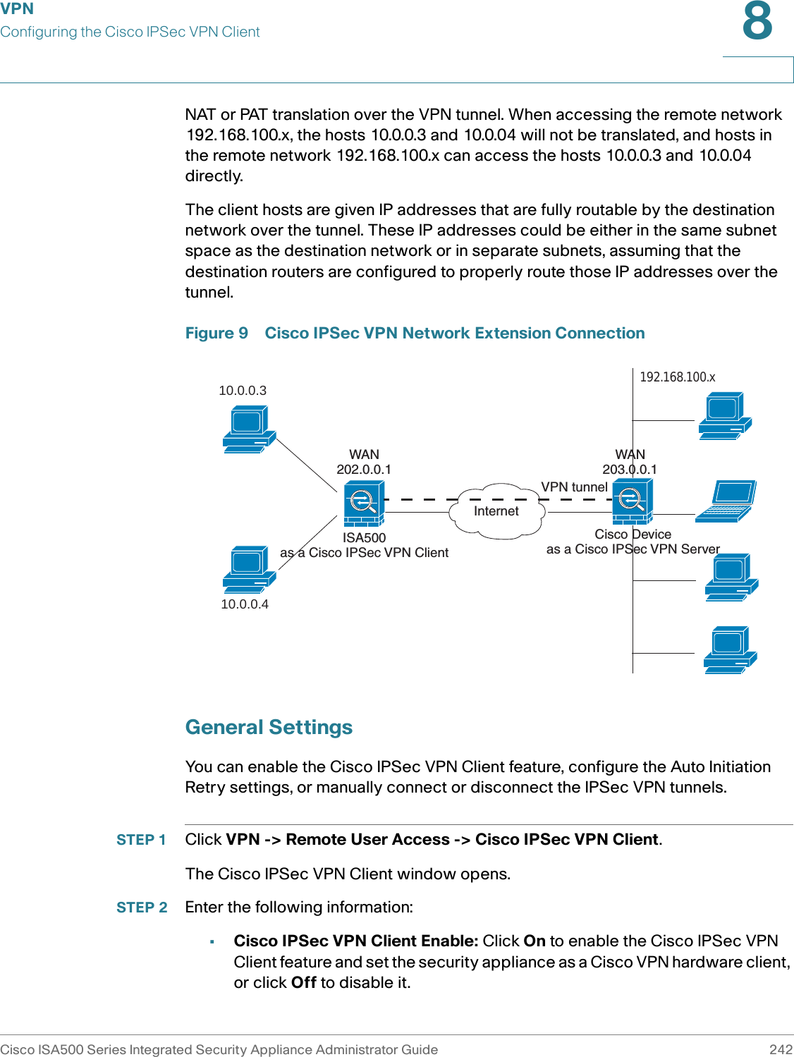VPNConfiguring the Cisco IPSec VPN ClientCisco ISA500 Series Integrated Security Appliance Administrator Guide 2428 NAT or PAT translation over the VPN tunnel. When accessing the remote network 192.168.100.x, the hosts 10.0.0.3 and 10.0.04 will not be translated, and hosts in the remote network 192.168.100.x can access the hosts 10.0.0.3 and 10.0.04 directly. The client hosts are given IP addresses that are fully routable by the destination network over the tunnel. These IP addresses could be either in the same subnet space as the destination network or in separate subnets, assuming that the destination routers are configured to properly route those IP addresses over the tunnel. Figure 9 Cisco IPSec VPN Network Extension ConnectionGeneral SettingsYou can enable the Cisco IPSec VPN Client feature, configure the Auto Initiation Retry settings, or manually connect or disconnect the IPSec VPN tunnels.STEP 1 Click VPN -&gt; Remote User Access -&gt; Cisco IPSec VPN Client.The Cisco IPSec VPN Client window opens. STEP 2 Enter the following information: •Cisco IPSec VPN Client Enable: Click On to enable the Cisco IPSec VPN Client feature and set the security appliance as a Cisco VPN hardware client, or click Off to disable it. ISA500as a Cisco IPSec VPN Client10.0.0.310.0.0.4InternetCisco Deviceas a Cisco IPSec VPN Server192.168.100.x VPN tunnelWAN202.0.0.1WAN203.0.0.1