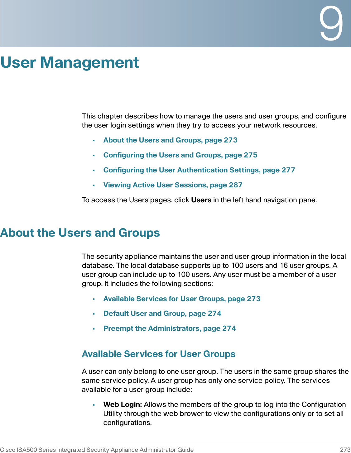 9Cisco ISA500 Series Integrated Security Appliance Administrator Guide 273 User ManagementThis chapter describes how to manage the users and user groups, and configure the user login settings when they try to access your network resources. •About the Users and Groups, page 273•Configuring the Users and Groups, page 275•Configuring the User Authentication Settings, page 277•Viewing Active User Sessions, page 287To access the Users pages, click Users in the left hand navigation pane.About the Users and GroupsThe security appliance maintains the user and user group information in the local database. The local database supports up to 100 users and 16 user groups. A user group can include up to 100 users. Any user must be a member of a user group. It includes the following sections: •Available Services for User Groups, page 273•Default User and Group, page 274•Preempt the Administrators, page 274Available Services for User GroupsA user can only belong to one user group. The users in the same group shares the same service policy. A user group has only one service policy. The services available for a user group include: •Web Login: Allows the members of the group to log into the Configuration Utility through the web brower to view the configurations only or to set all configurations. 