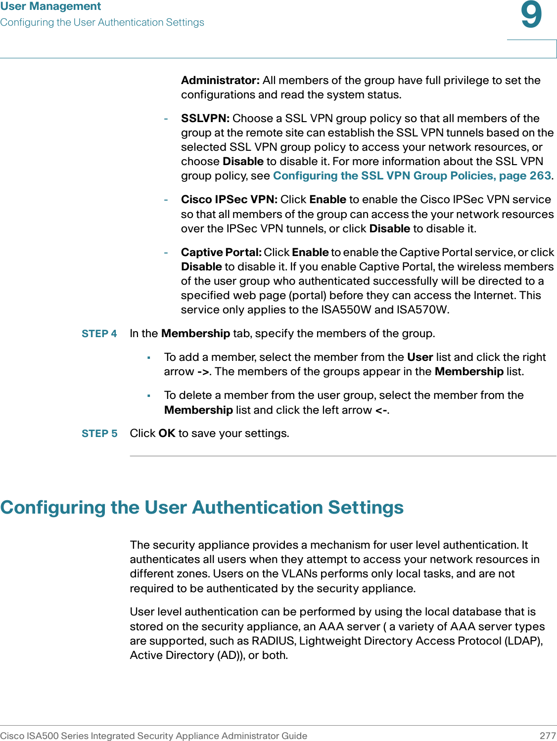User ManagementConfiguring the User Authentication SettingsCisco ISA500 Series Integrated Security Appliance Administrator Guide 2779 Administrator: All members of the group have full privilege to set the configurations and read the system status. -SSLVPN: Choose a SSL VPN group policy so that all members of the group at the remote site can establish the SSL VPN tunnels based on the selected SSL VPN group policy to access your network resources, or choose Disable to disable it. For more information about the SSL VPN group policy, see Configuring the SSL VPN Group Policies, page 263. -Cisco IPSec VPN: Click Enable to enable the Cisco IPSec VPN service so that all members of the group can access the your network resources over the IPSec VPN tunnels, or click Disable to disable it. -Captive Portal: Click Enable to enable the Captive Portal service, or click Disable to disable it. If you enable Captive Portal, the wireless members of the user group who authenticated successfully will be directed to a specified web page (portal) before they can access the Internet. This service only applies to the ISA550W and ISA570W. STEP 4 In the Membership tab, specify the members of the group. •To add a member, select the member from the User list and click the right arrow -&gt;. The members of the groups appear in the Membership list. •To delete a member from the user group, select the member from the Membership list and click the left arrow &lt;-. STEP 5 Click OK to save your settings.  Configuring the User Authentication SettingsThe security appliance provides a mechanism for user level authentication. It authenticates all users when they attempt to access your network resources in different zones. Users on the VLANs performs only local tasks, and are not required to be authenticated by the security appliance.User level authentication can be performed by using the local database that is stored on the security appliance, an AAA server ( a variety of AAA server types are supported, such as RADIUS, Lightweight Directory Access Protocol (LDAP), Active Directory (AD)), or both. 