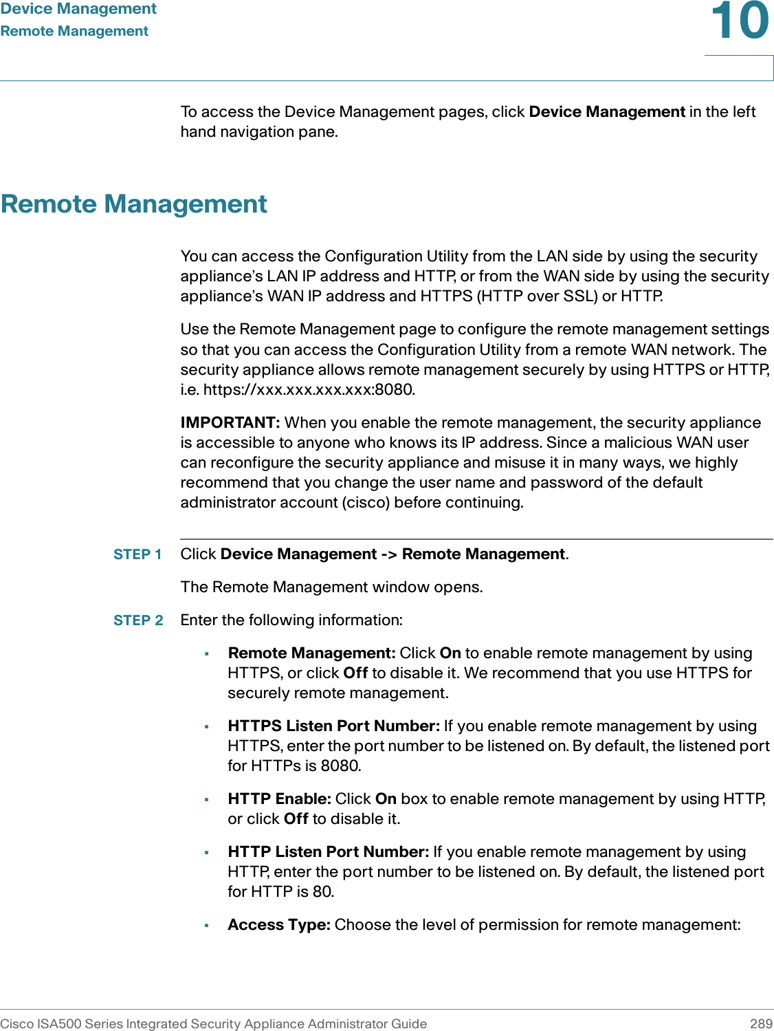 Device ManagementRemote ManagementCisco ISA500 Series Integrated Security Appliance Administrator Guide 28910 To access the Device Management pages, click Device Management in the left hand navigation pane.Remote ManagementYou can access the Configuration Utility from the LAN side by using the security appliance’s LAN IP address and HTTP, or from the WAN side by using the security appliance’s WAN IP address and HTTPS (HTTP over SSL) or HTTP. Use the Remote Management page to configure the remote management settings so that you can access the Configuration Utility from a remote WAN network. The security appliance allows remote management securely by using HTTPS or HTTP, i.e. https://xxx.xxx.xxx.xxx:8080.IMPORTANT: When you enable the remote management, the security appliance is accessible to anyone who knows its IP address. Since a malicious WAN user can reconfigure the security appliance and misuse it in many ways, we highly recommend that you change the user name and password of the default administrator account (cisco) before continuing. STEP 1 Click Device Management -&gt; Remote Management.The Remote Management window opens.STEP 2 Enter the following information: •Remote Management: Click On to enable remote management by using HTTPS, or click Off to disable it. We recommend that you use HTTPS for securely remote management. •HTTPS Listen Port Number: If you enable remote management by using HTTPS, enter the port number to be listened on. By default, the listened port for HTTPs is 8080. •HTTP Enable: Click On box to enable remote management by using HTTP, or click Off to disable it. •HTTP Listen Port Number: If you enable remote management by using HTTP, enter the port number to be listened on. By default, the listened port for HTTP is 80. •Access Type: Choose the level of permission for remote management: