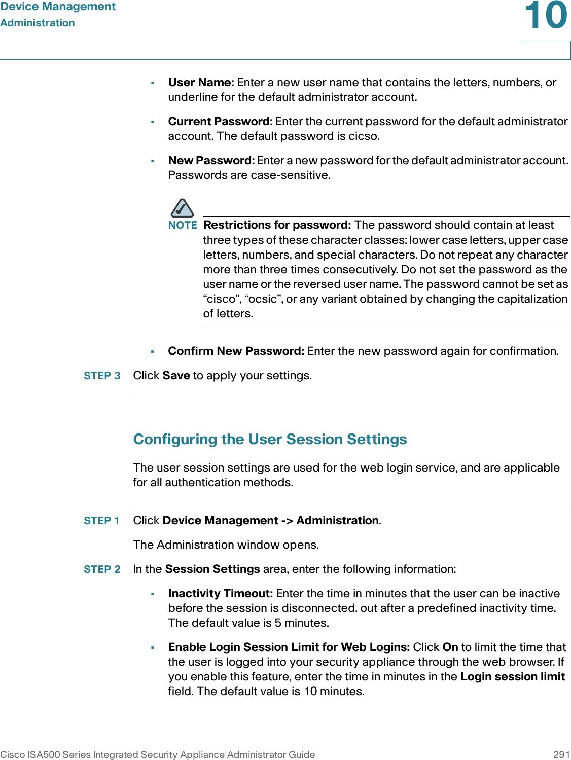 Device ManagementAdministrationCisco ISA500 Series Integrated Security Appliance Administrator Guide 29110 •User Name: Enter a new user name that contains the letters, numbers, or underline for the default administrator account. •Current Password: Enter the current password for the default administrator account. The default password is cicso. •New Password: Enter a new password for the default administrator account. Passwords are case-sensitive. NOTE Restrictions for password: The password should contain at least three types of these character classes: lower case letters, upper case letters, numbers, and special characters. Do not repeat any character more than three times consecutively. Do not set the password as the user name or the reversed user name. The password cannot be set as “cisco”, “ocsic”, or any variant obtained by changing the capitalization of letters. •Confirm New Password: Enter the new password again for confirmation.STEP 3 Click Save to apply your settings. Configuring the User Session SettingsThe user session settings are used for the web login service, and are applicable for all authentication methods. STEP 1 Click Device Management -&gt; Administration.The Administration window opens.STEP 2 In the Session Settings area, enter the following information: •Inactivity Timeout: Enter the time in minutes that the user can be inactive before the session is disconnected. out after a predefined inactivity time. The default value is 5 minutes. •Enable Login Session Limit for Web Logins: Click On to limit the time that the user is logged into your security appliance through the web browser. If you enable this feature, enter the time in minutes in the Login session limit field. The default value is 10 minutes. 