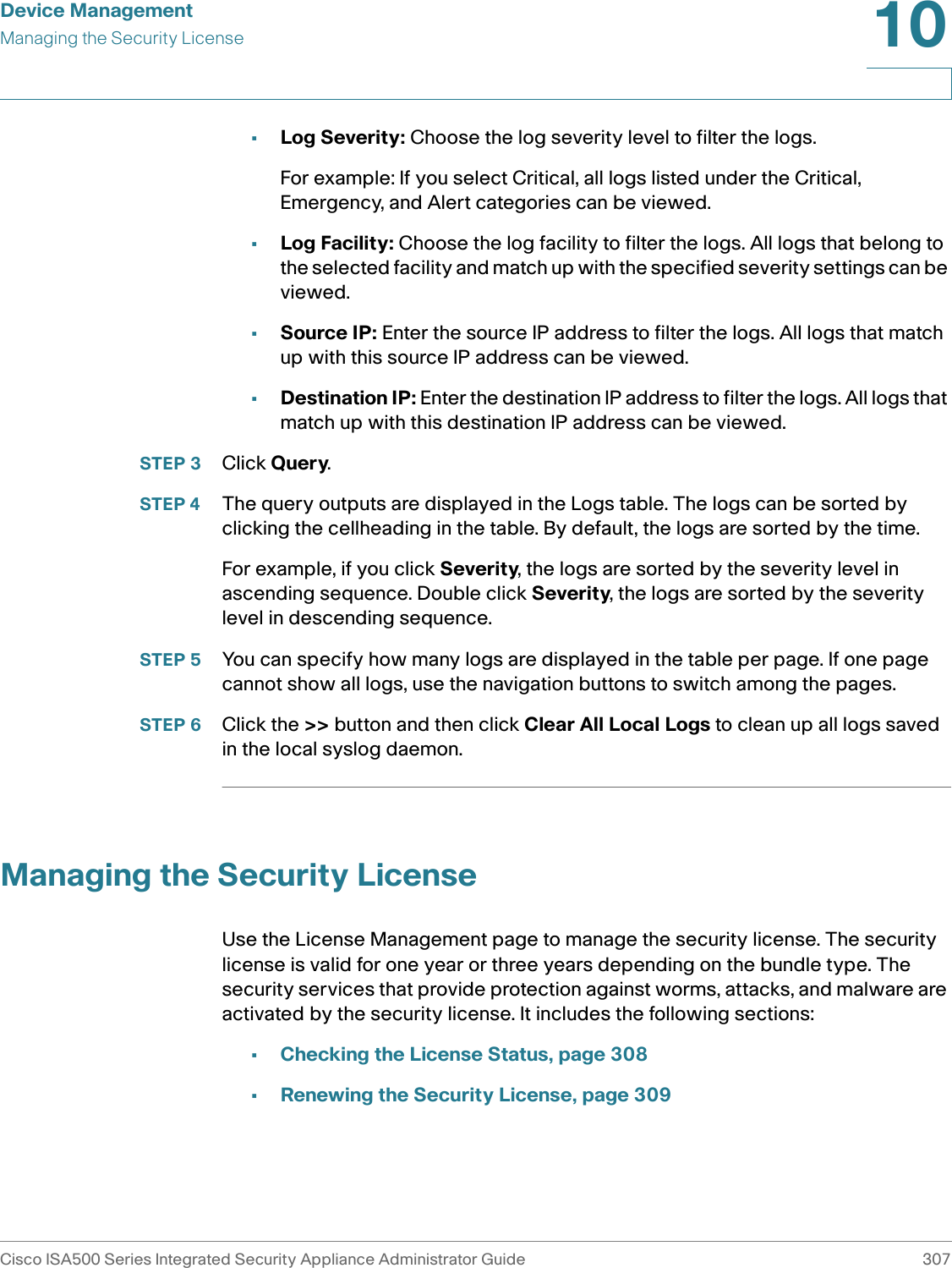 Device ManagementManaging the Security LicenseCisco ISA500 Series Integrated Security Appliance Administrator Guide 30710 •Log Severity: Choose the log severity level to filter the logs. For example: If you select Critical, all logs listed under the Critical, Emergency, and Alert categories can be viewed.•Log Facility: Choose the log facility to filter the logs. All logs that belong to the selected facility and match up with the specified severity settings can be viewed. •Source IP: Enter the source IP address to filter the logs. All logs that match up with this source IP address can be viewed. •Destination IP: Enter the destination IP address to filter the logs. All logs that match up with this destination IP address can be viewed. STEP 3 Click Query. STEP 4 The query outputs are displayed in the Logs table. The logs can be sorted by clicking the cellheading in the table. By default, the logs are sorted by the time. For example, if you click Severity, the logs are sorted by the severity level in ascending sequence. Double click Severity, the logs are sorted by the severity level in descending sequence. STEP 5 You can specify how many logs are displayed in the table per page. If one page cannot show all logs, use the navigation buttons to switch among the pages. STEP 6 Click the &gt;&gt; button and then click Clear All Local Logs to clean up all logs saved in the local syslog daemon. Managing the Security LicenseUse the License Management page to manage the security license. The security license is valid for one year or three years depending on the bundle type. The security services that provide protection against worms, attacks, and malware are activated by the security license. It includes the following sections: •Checking the License Status, page 308•Renewing the Security License, page 309