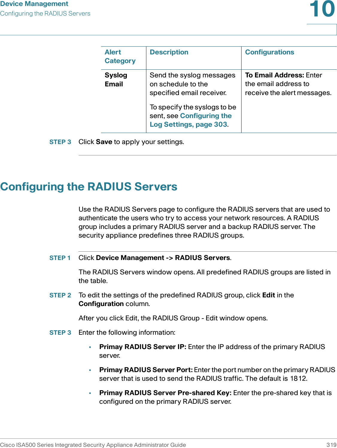Device ManagementConfiguring the RADIUS ServersCisco ISA500 Series Integrated Security Appliance Administrator Guide 31910 STEP 3 Click Save to apply your settings. Configuring the RADIUS ServersUse the RADIUS Servers page to configure the RADIUS servers that are used to authenticate the users who try to access your network resources. A RADIUS group includes a primary RADIUS server and a backup RADIUS server. The security appliance predefines three RADIUS groups. STEP 1 Click Device Management -&gt; RADIUS Servers.The RADIUS Servers window opens. All predefined RADIUS groups are listed in the table. STEP 2 To edit the settings of the predefined RADIUS group, click Edit in the Configuration column. After you click Edit, the RADIUS Group - Edit window opens. STEP 3 Enter the following information: •Primay RADIUS Server IP: Enter the IP address of the primary RADIUS server. •Primay RADIUS Server Port: Enter the port number on the primary RADIUS server that is used to send the RADIUS traffic. The default is 1812.•Primay RADIUS Server Pre-shared Key: Enter the pre-shared key that is configured on the primary RADIUS server. Syslog EmailSend the syslog messages on schedule to the specified email receiver. To specify the syslogs to be sent, see Configuring the Log Settings, page 303. To Email Address: Enter the email address to receive the alert messages. Alert CategoryDescription Configurations
