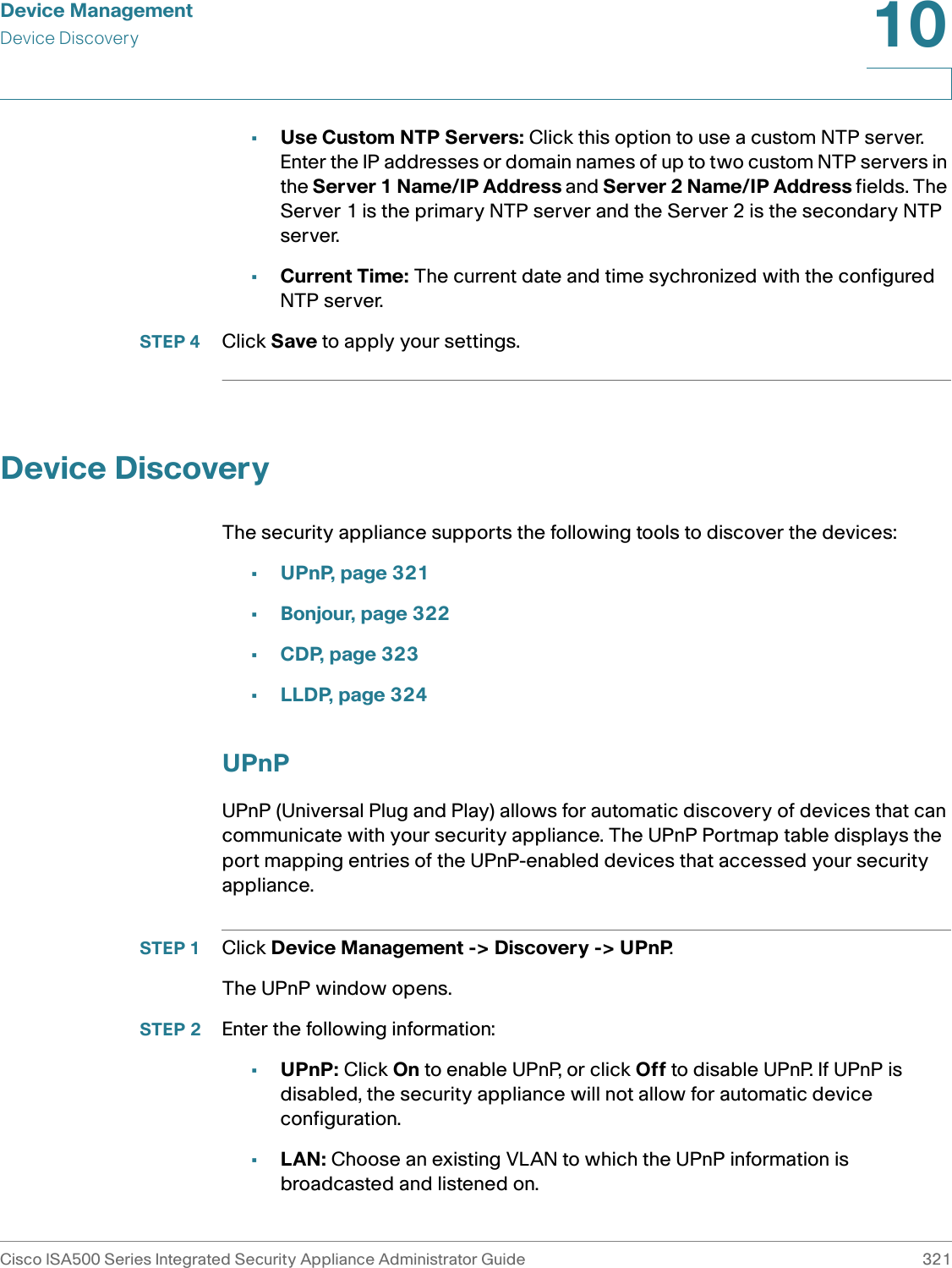 Device ManagementDevice DiscoveryCisco ISA500 Series Integrated Security Appliance Administrator Guide 32110 •Use Custom NTP Servers: Click this option to use a custom NTP server. Enter the IP addresses or domain names of up to two custom NTP servers in the Server 1 Name/IP Address and Server 2 Name/IP Address fields. The Server 1 is the primary NTP server and the Server 2 is the secondary NTP server. •Current Time: The current date and time sychronized with the configured NTP server. STEP 4 Click Save to apply your settings. Device DiscoveryThe security appliance supports the following tools to discover the devices: •UPnP, page 321•Bonjour, page 322•CDP, page 323•LLDP, page 324UPnPUPnP (Universal Plug and Play) allows for automatic discovery of devices that can communicate with your security appliance. The UPnP Portmap table displays the port mapping entries of the UPnP-enabled devices that accessed your security appliance. STEP 1 Click Device Management -&gt; Discovery -&gt; UPnP.The UPnP window opens.STEP 2 Enter the following information:•UPnP: Click On to enable UPnP, or click Off to disable UPnP. If UPnP is disabled, the security appliance will not allow for automatic device configuration. •LAN: Choose an existing VLAN to which the UPnP information is broadcasted and listened on.