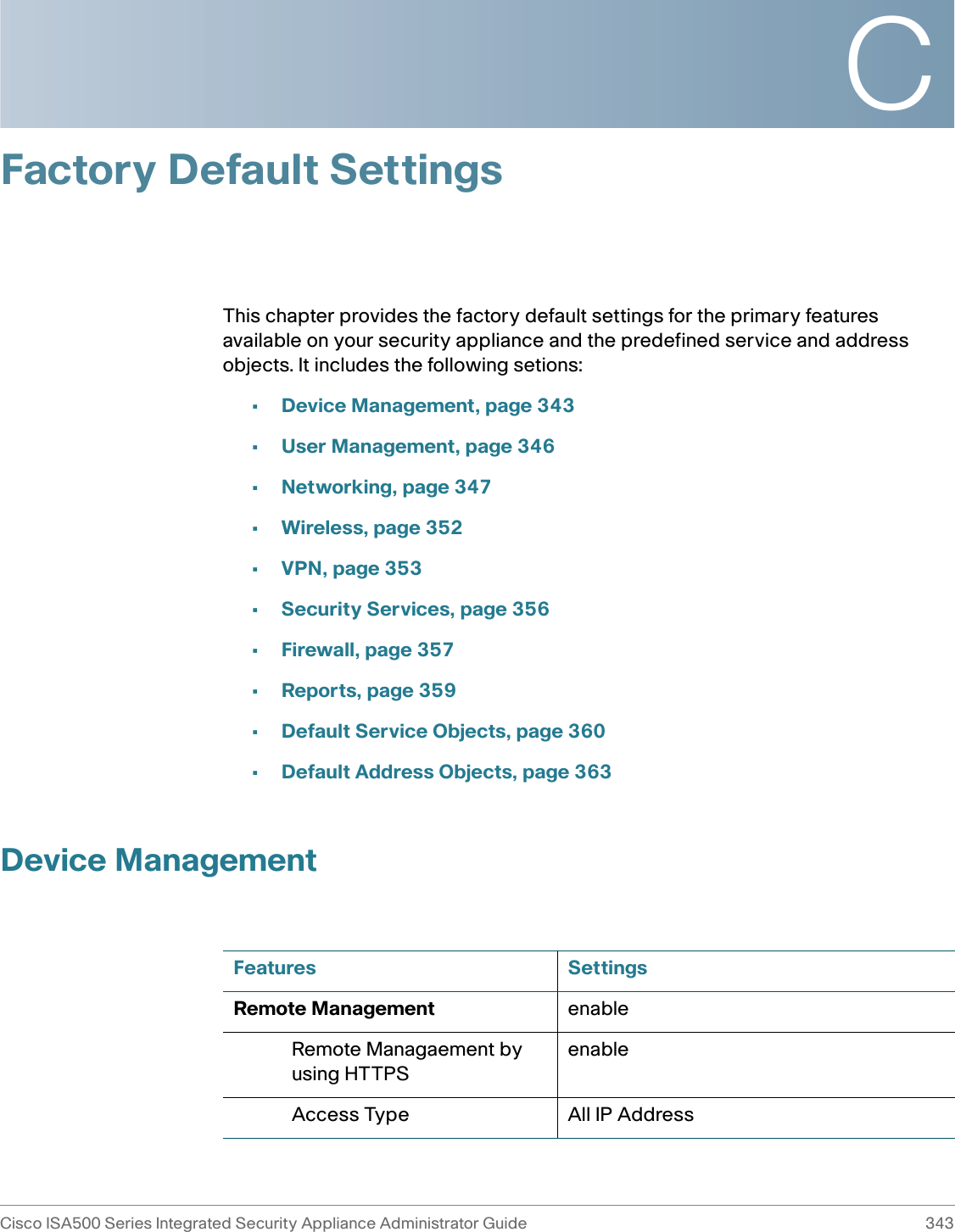 CCisco ISA500 Series Integrated Security Appliance Administrator Guide 343 Factory Default SettingsThis chapter provides the factory default settings for the primary features available on your security appliance and the predefined service and address objects. It includes the following setions:•Device Management, page 343•User Management, page 346•Networking, page 347•Wireless, page 352•VPN, page 353•Security Services, page 356•Firewall, page 357•Reports, page 359•Default Service Objects, page 360•Default Address Objects, page 363Device ManagementFeatures SettingsRemote Management enableRemote Managaement by using HTTPSenableAccess Type All IP Address