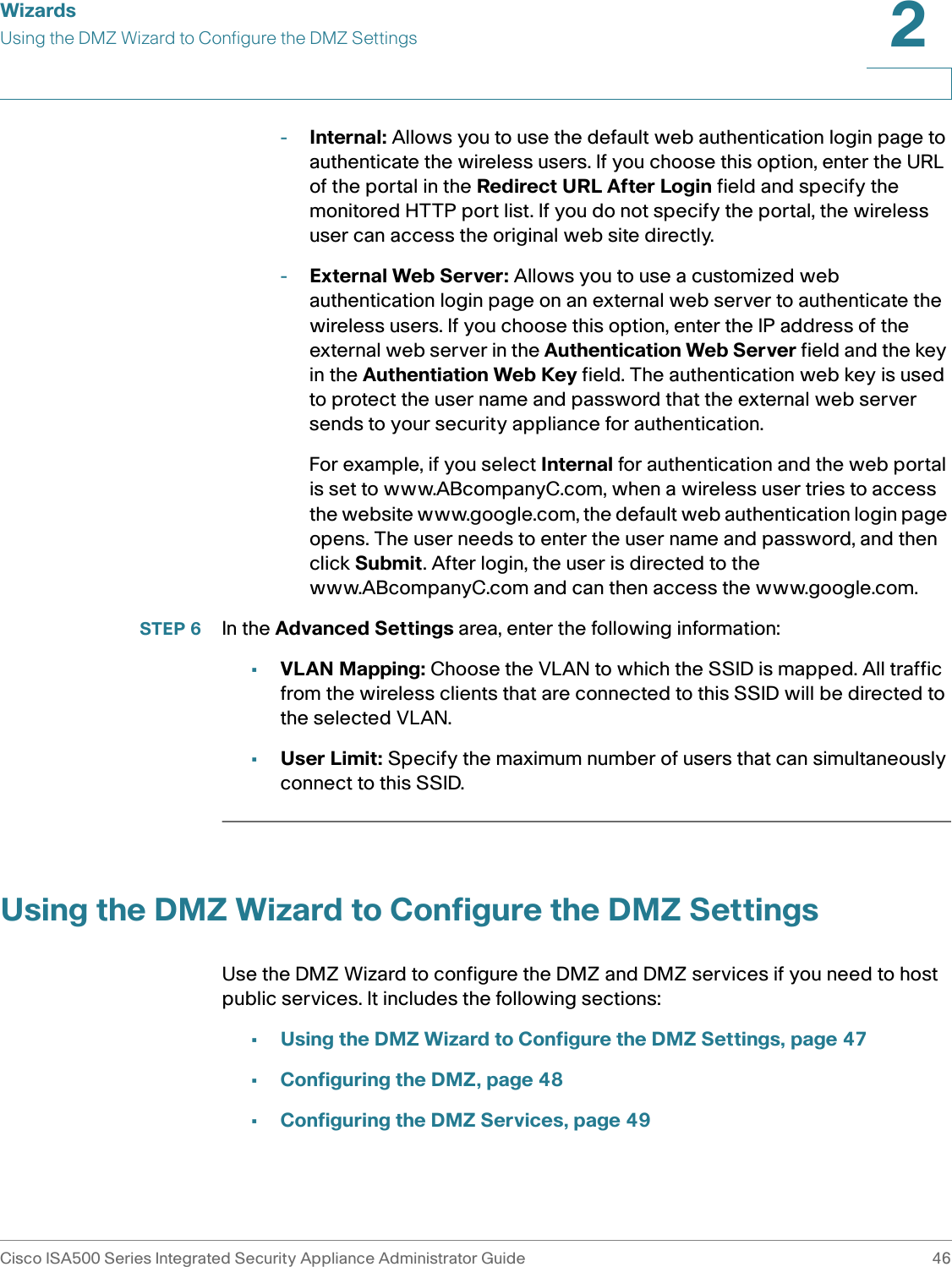 WizardsUsing the DMZ Wizard to Configure the DMZ SettingsCisco ISA500 Series Integrated Security Appliance Administrator Guide 462 -Internal: Allows you to use the default web authentication login page to authenticate the wireless users. If you choose this option, enter the URL of the portal in the Redirect URL After Login field and specify the monitored HTTP port list. If you do not specify the portal, the wireless user can access the original web site directly. -External Web Server: Allows you to use a customized web authentication login page on an external web server to authenticate the wireless users. If you choose this option, enter the IP address of the external web server in the Authentication Web Server field and the key in the Authentiation Web Key field. The authentication web key is used to protect the user name and password that the external web server sends to your security appliance for authentication. For example, if you select Internal for authentication and the web portal is set to www.ABcompanyC.com, when a wireless user tries to access the website www.google.com, the default web authentication login page opens. The user needs to enter the user name and password, and then click Submit. After login, the user is directed to the www.ABcompanyC.com and can then access the www.google.com. STEP 6 In the Advanced Settings area, enter the following information: •VLAN Mapping: Choose the VLAN to which the SSID is mapped. All traffic from the wireless clients that are connected to this SSID will be directed to the selected VLAN. •User Limit: Specify the maximum number of users that can simultaneously connect to this SSID. Using the DMZ Wizard to Configure the DMZ SettingsUse the DMZ Wizard to configure the DMZ and DMZ services if you need to host public services. It includes the following sections: •Using the DMZ Wizard to Configure the DMZ Settings, page 47•Configuring the DMZ, page 48•Configuring the DMZ Services, page 49