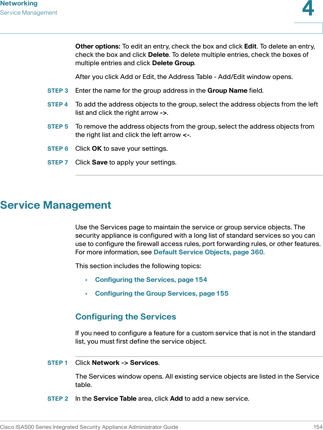 NetworkingService ManagementCisco ISA500 Series Integrated Security Appliance Administrator Guide 1544 Other options: To edit an entry, check the box and click Edit. To delete an entry, check the box and click Delete. To delete multiple entries, check the boxes of multiple entries and click Delete Group. After you click Add or Edit, the Address Table - Add/Edit window opens.STEP 3 Enter the name for the group address in the Group Name field.STEP 4 To add the address objects to the group, select the address objects from the left list and click the right arrow -&gt;. STEP 5 To remove the address objects from the group, select the address objects from the right list and click the left arrow &lt;-. STEP 6 Click OK to save your settings.STEP 7 Click Save to apply your settings.Service ManagementUse the Services page to maintain the service or group service objects. The security appliance is configured with a long list of standard services so you can use to configure the firewall access rules, port forwarding rules, or other features. For more information, see Default Service Objects, page 360. This section includes the following topics: •Configuring the Services, page 154•Configuring the Group Services, page 155Configuring the ServicesIf you need to configure a feature for a custom service that is not in the standard list, you must first define the service object. STEP 1 Click Network -&gt; Services. The Services window opens. All existing service objects are listed in the Service table. STEP 2 In the Service Table area, click Add to add a new service.