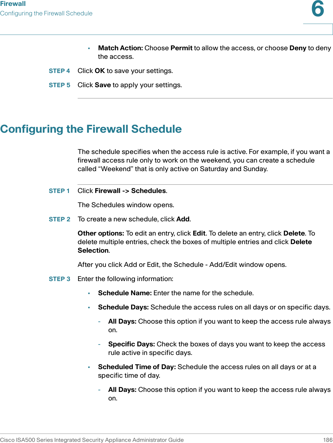 FirewallConfiguring the Firewall ScheduleCisco ISA500 Series Integrated Security Appliance Administrator Guide 1866 •Match Action: Choose Permit to allow the access, or choose Deny to deny the access. STEP 4 Click OK to save your settings.  STEP 5 Click Save to apply your settings. Configuring the Firewall ScheduleThe schedule specifies when the access rule is active. For example, if you want a firewall access rule only to work on the weekend, you can create a schedule called “Weekend” that is only active on Saturday and Sunday. STEP 1 Click Firewall -&gt; Schedules. The Schedules window opens. STEP 2 To create a new schedule, click Add.Other options: To edit an entry, click Edit. To delete an entry, click Delete. To delete multiple entries, check the boxes of multiple entries and click Delete Selection. After you click Add or Edit, the Schedule - Add/Edit window opens.STEP 3 Enter the following information:•Schedule Name: Enter the name for the schedule. •Schedule Days: Schedule the access rules on all days or on specific days. -All Days: Choose this option if you want to keep the access rule always on. -Specific Days: Check the boxes of days you want to keep the access rule active in specific days. •Scheduled Time of Day: Schedule the access rules on all days or at a specific time of day. -All Days: Choose this option if you want to keep the access rule always on. 
