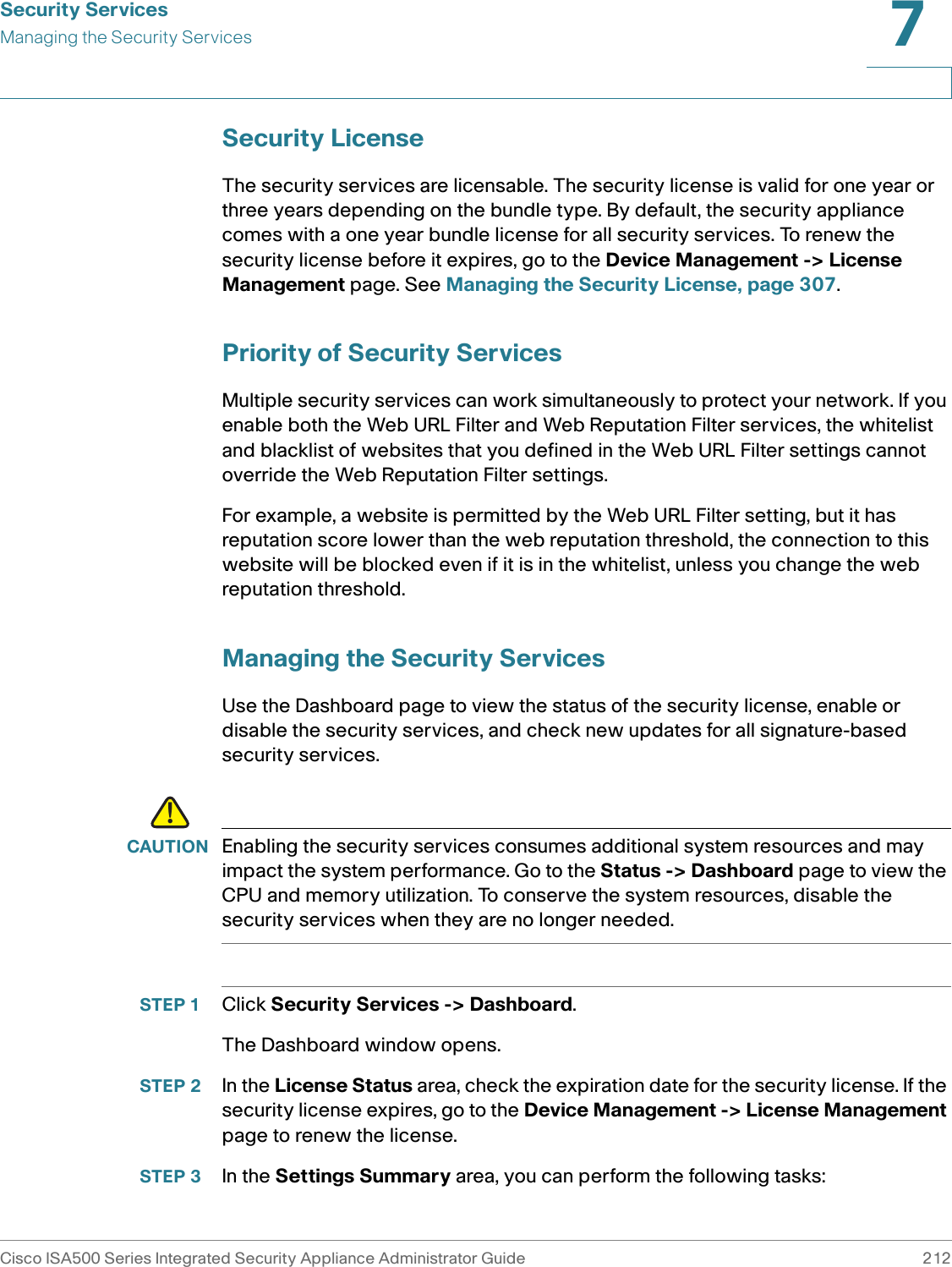 Security ServicesManaging the Security ServicesCisco ISA500 Series Integrated Security Appliance Administrator Guide 2127 Security LicenseThe security services are licensable. The security license is valid for one year or three years depending on the bundle type. By default, the security appliance comes with a one year bundle license for all security services. To renew the security license before it expires, go to the Device Management -&gt; License Management page. See Managing the Security License, page 307. Priority of Security ServicesMultiple security services can work simultaneously to protect your network. If you enable both the Web URL Filter and Web Reputation Filter services, the whitelist and blacklist of websites that you defined in the Web URL Filter settings cannot override the Web Reputation Filter settings. For example, a website is permitted by the Web URL Filter setting, but it has reputation score lower than the web reputation threshold, the connection to this website will be blocked even if it is in the whitelist, unless you change the web reputation threshold. Managing the Security ServicesUse the Dashboard page to view the status of the security license, enable or disable the security services, and check new updates for all signature-based security services. !CAUTION Enabling the security services consumes additional system resources and may impact the system performance. Go to the Status -&gt; Dashboard page to view the CPU and memory utilization. To conserve the system resources, disable the security services when they are no longer needed.STEP 1 Click Security Services -&gt; Dashboard. The Dashboard window opens. STEP 2 In the License Status area, check the expiration date for the security license. If the security license expires, go to the Device Management -&gt; License Management page to renew the license. STEP 3 In the Settings Summary area, you can perform the following tasks: 