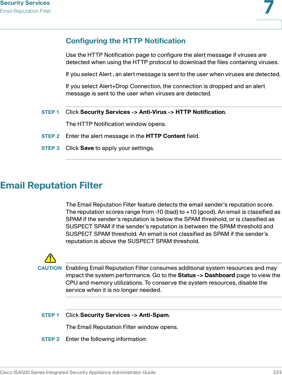Security ServicesEmail Reputation FilterCisco ISA500 Series Integrated Security Appliance Administrator Guide 2247 Configuring the HTTP NotificationUse the HTTP Notification page to configure the alert message if viruses are detected when using the HTTP protocol to download the files containing viruses. If you select Alert , an alert message is sent to the user when viruses are detected. If you select Alert+Drop Connection, the connection is dropped and an alert message is sent to the user when viruses are detected. STEP 1 Click Security Services -&gt; Anti-Virus -&gt; HTTP Notification. The HTTP Notification window opens. STEP 2 Enter the alert message in the HTTP Content field. STEP 3 Click Save to apply your settings. Email Reputation FilterThe Email Reputation Filter feature detects the email sender’s reputation score. The reputation scores range from -10 (bad) to +10 (good). An email is classified as SPAM if the sender’s reputation is below the SPAM threshold, or is classified as SUSPECT SPAM if the sender’s reputation is between the SPAM threshold and SUSPECT SPAM threshold. An email is not classified as SPAM if the sender’s reputation is above the SUSPECT SPAM threshold. !CAUTION Enabling Email Reputation Filter consumes additional system resources and may impact the system performance. Go to the Status -&gt; Dashboard page to view the CPU and memory utilizations. To conserve the system resources, disable the service when it is no longer needed.STEP 1 Click Security Services -&gt; Anti-Spam. The Email Reputation Filter window opens. STEP 2 Enter the following information: 