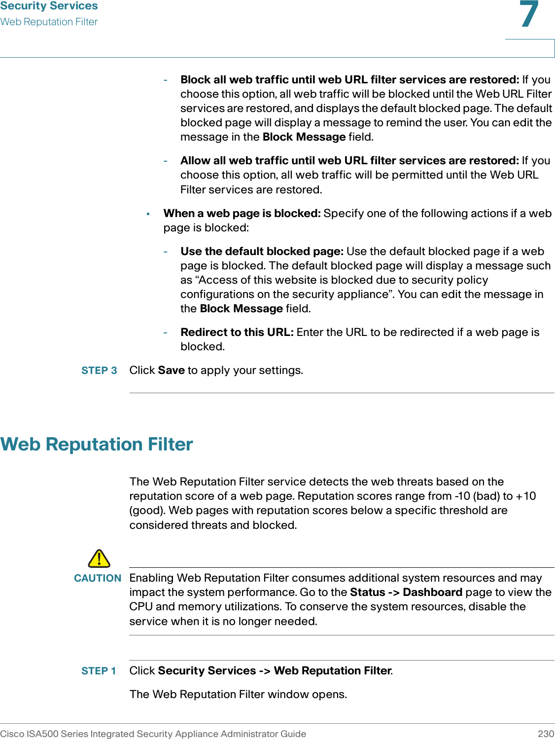 Security ServicesWeb Reputation FilterCisco ISA500 Series Integrated Security Appliance Administrator Guide 2307 -Block all web traffic until web URL filter services are restored: If you choose this option, all web traffic will be blocked until the Web URL Filter services are restored, and displays the default blocked page. The default blocked page will display a message to remind the user. You can edit the message in the Block Message field.-Allow all web traffic until web URL filter services are restored: If you choose this option, all web traffic will be permitted until the Web URL Filter services are restored. •When a web page is blocked: Specify one of the following actions if a web page is blocked:-Use the default blocked page: Use the default blocked page if a web page is blocked. The default blocked page will display a message such as “Access of this website is blocked due to security policy configurations on the security appliance”. You can edit the message in the Block Message field. -Redirect to this URL: Enter the URL to be redirected if a web page is blocked. STEP 3 Click Save to apply your settings. Web Reputation FilterThe Web Reputation Filter service detects the web threats based on the reputation score of a web page. Reputation scores range from -10 (bad) to +10 (good). Web pages with reputation scores below a specific threshold are considered threats and blocked. !CAUTION Enabling Web Reputation Filter consumes additional system resources and may impact the system performance. Go to the Status -&gt; Dashboard page to view the CPU and memory utilizations. To conserve the system resources, disable the service when it is no longer needed.STEP 1 Click Security Services -&gt; Web Reputation Filter. The Web Reputation Filter window opens. 