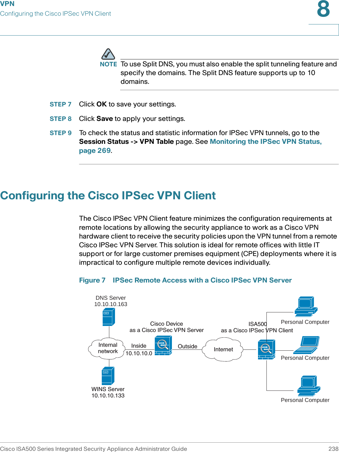 VPNConfiguring the Cisco IPSec VPN ClientCisco ISA500 Series Integrated Security Appliance Administrator Guide 2388 NOTE To use Split DNS, you must also enable the split tunneling feature and specify the domains. The Split DNS feature supports up to 10 domains. STEP 7 Click OK to save your settings.  STEP 8 Click Save to apply your settings. STEP 9 To check the status and statistic information for IPSec VPN tunnels, go to the Session Status -&gt; VPN Table page. See Monitoring the IPSec VPN Status, page 269. Configuring the Cisco IPSec VPN ClientThe Cisco IPSec VPN Client feature minimizes the configuration requirements at remote locations by allowing the security appliance to work as a Cisco VPN hardware client to receive the security policies upon the VPN tunnel from a remote Cisco IPSec VPN Server. This solution is ideal for remote offices with little IT support or for large customer premises equipment (CPE) deployments where it is impractical to configure multiple remote devices individually. Figure 7 IPSec Remote Access with a Cisco IPSec VPN ServerInside10.10.10.0OutsideCisco Deviceas a Cisco IPSec VPN ServerDNS Server10.10.10.163WINS Server10.10.10.133InternetInternalnetworkISA500as a Cisco IPSec VPN Client Personal ComputerPersonal ComputerPersonal Computer