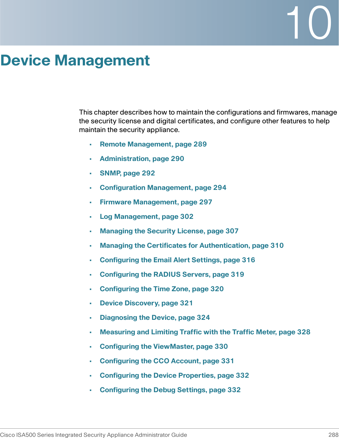 10Cisco ISA500 Series Integrated Security Appliance Administrator Guide 288 Device ManagementThis chapter describes how to maintain the configurations and firmwares, manage the security license and digital certificates, and configure other features to help maintain the security appliance. •Remote Management, page 289•Administration, page 290•SNMP, page 292•Configuration Management, page 294•Firmware Management, page 297•Log Management, page 302•Managing the Security License, page 307•Managing the Certificates for Authentication, page 310•Configuring the Email Alert Settings, page 316•Configuring the RADIUS Servers, page 319•Configuring the Time Zone, page 320•Device Discovery, page 321•Diagnosing the Device, page 324•Measuring and Limiting Traffic with the Traffic Meter, page 328•Configuring the ViewMaster, page 330•Configuring the CCO Account, page 331•Configuring the Device Properties, page 332•Configuring the Debug Settings, page 332