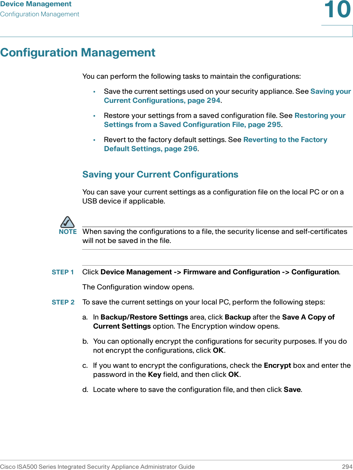 Device ManagementConfiguration ManagementCisco ISA500 Series Integrated Security Appliance Administrator Guide 29410 Configuration ManagementYou can perform the following tasks to maintain the configurations: •Save the current settings used on your security appliance. See Saving your Current Configurations, page 294.•Restore your settings from a saved configuration file. See Restoring your Settings from a Saved Configuration File, page 295.•Revert to the factory default settings. See Reverting to the Factory Default Settings, page 296. Saving your Current ConfigurationsYou can save your current settings as a configuration file on the local PC or on a USB device if applicable. NOTE When saving the configurations to a file, the security license and self-certificates will not be saved in the file. STEP 1 Click Device Management -&gt; Firmware and Configuration -&gt; Configuration.The Configuration window opens. STEP 2 To save the current settings on your local PC, perform the following steps: a. In Backup/Restore Settings area, click Backup after the Save A Copy of Current Settings option. The Encryption window opens. b. You can optionally encrypt the configurations for security purposes. If you do not encrypt the configurations, click OK. c. If you want to encrypt the configurations, check the Encrypt box and enter the password in the Key field, and then click OK.d. Locate where to save the configuration file, and then click Save. 
