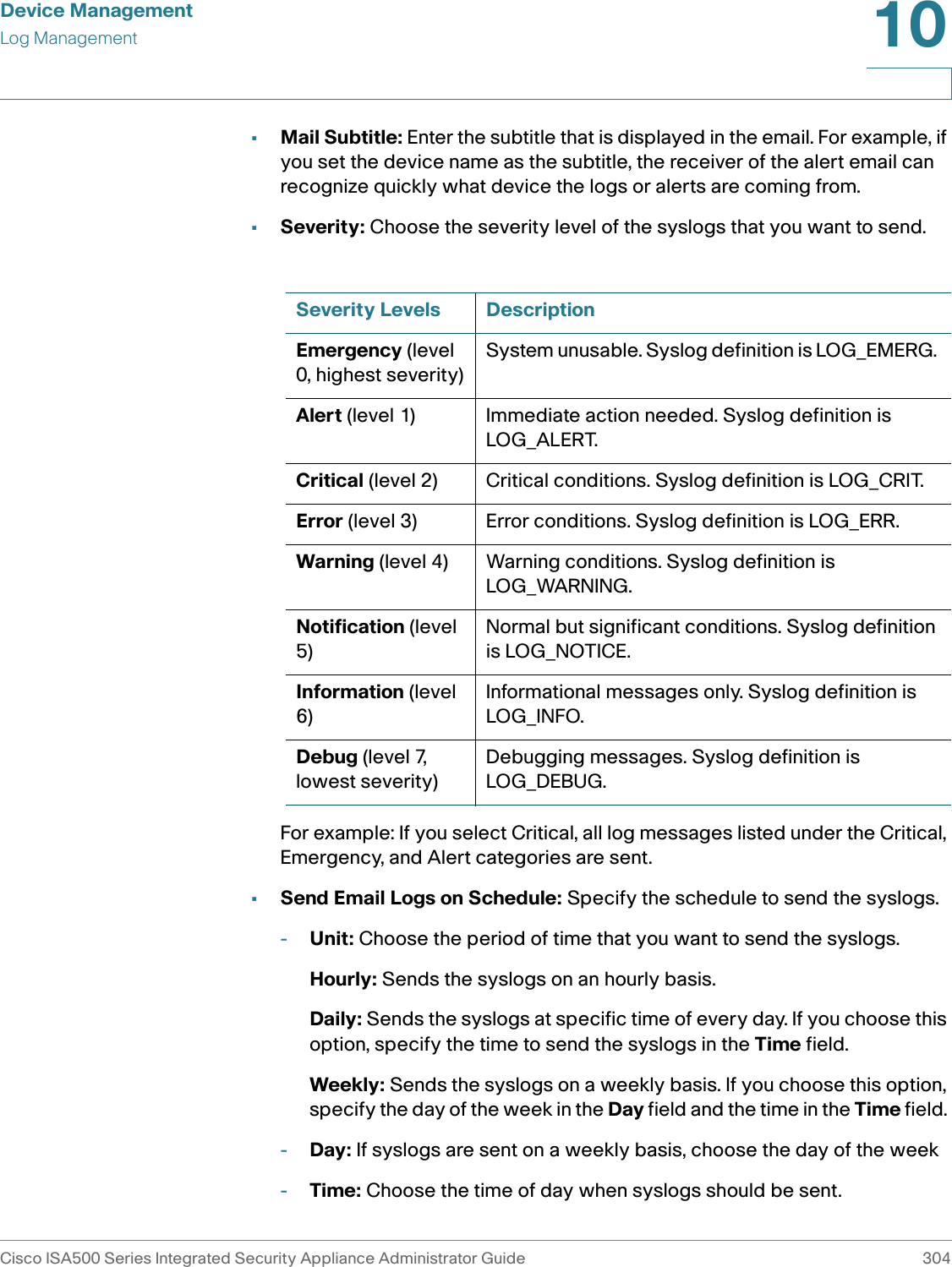 Device ManagementLog ManagementCisco ISA500 Series Integrated Security Appliance Administrator Guide 30410 •Mail Subtitle: Enter the subtitle that is displayed in the email. For example, if you set the device name as the subtitle, the receiver of the alert email can recognize quickly what device the logs or alerts are coming from. •Severity: Choose the severity level of the syslogs that you want to send. For example: If you select Critical, all log messages listed under the Critical, Emergency, and Alert categories are sent.•Send Email Logs on Schedule: Specify the schedule to send the syslogs.-Unit: Choose the period of time that you want to send the syslogs. Hourly: Sends the syslogs on an hourly basis.Daily: Sends the syslogs at specific time of every day. If you choose this option, specify the time to send the syslogs in the Time field. Weekly: Sends the syslogs on a weekly basis. If you choose this option, specify the day of the week in the Day field and the time in the Time field. -Day: If syslogs are sent on a weekly basis, choose the day of the week-Time: Choose the time of day when syslogs should be sent. Severity Levels DescriptionEmergency (level 0, highest severity)System unusable. Syslog definition is LOG_EMERG. Alert (level 1) Immediate action needed. Syslog definition is LOG_ALERT.Critical (level 2) Critical conditions. Syslog definition is LOG_CRIT.Error (level 3) Error conditions. Syslog definition is LOG_ERR.Warning (level 4) Warning conditions. Syslog definition is LOG_WARNING.Notification (level 5)Normal but significant conditions. Syslog definition is LOG_NOTICE.Information (level 6)Informational messages only. Syslog definition is LOG_INFO.Debug (level 7, lowest severity)Debugging messages. Syslog definition is LOG_DEBUG.