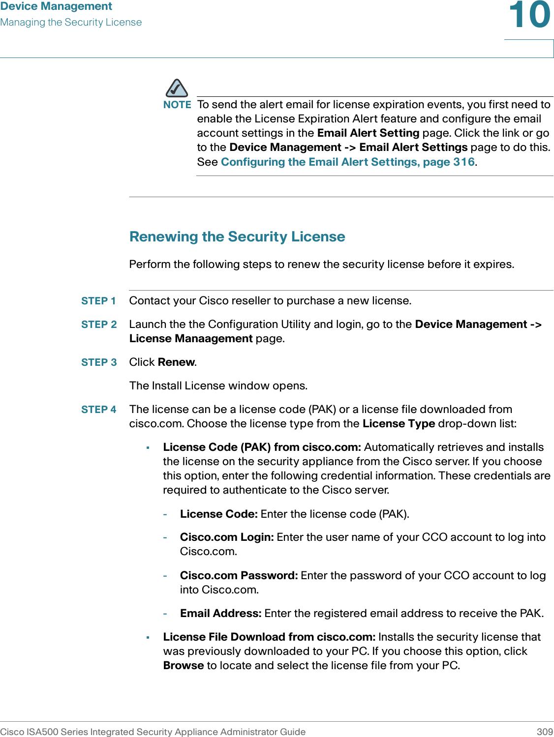 Device ManagementManaging the Security LicenseCisco ISA500 Series Integrated Security Appliance Administrator Guide 30910 NOTE To send the alert email for license expiration events, you first need to enable the License Expiration Alert feature and configure the email account settings in the Email Alert Setting page. Click the link or go to the Device Management -&gt; Email Alert Settings page to do this. See Configuring the Email Alert Settings, page 316.Renewing the Security LicensePerform the following steps to renew the security license before it expires. STEP 1 Contact your Cisco reseller to purchase a new license. STEP 2 Launch the the Configuration Utility and login, go to the Device Management -&gt; License Manaagement page. STEP 3 Click Renew. The Install License window opens. STEP 4 The license can be a license code (PAK) or a license file downloaded from cisco.com. Choose the license type from the License Type drop-down list: •License Code (PAK) from cisco.com: Automatically retrieves and installs the license on the security appliance from the Cisco server. If you choose this option, enter the following credential information. These credentials are required to authenticate to the Cisco server. -License Code: Enter the license code (PAK).-Cisco.com Login: Enter the user name of your CCO account to log into Cisco.com.-Cisco.com Password: Enter the password of your CCO account to log into Cisco.com.-Email Address: Enter the registered email address to receive the PAK. •License File Download from cisco.com: Installs the security license that was previously downloaded to your PC. If you choose this option, click Browse to locate and select the license file from your PC. 