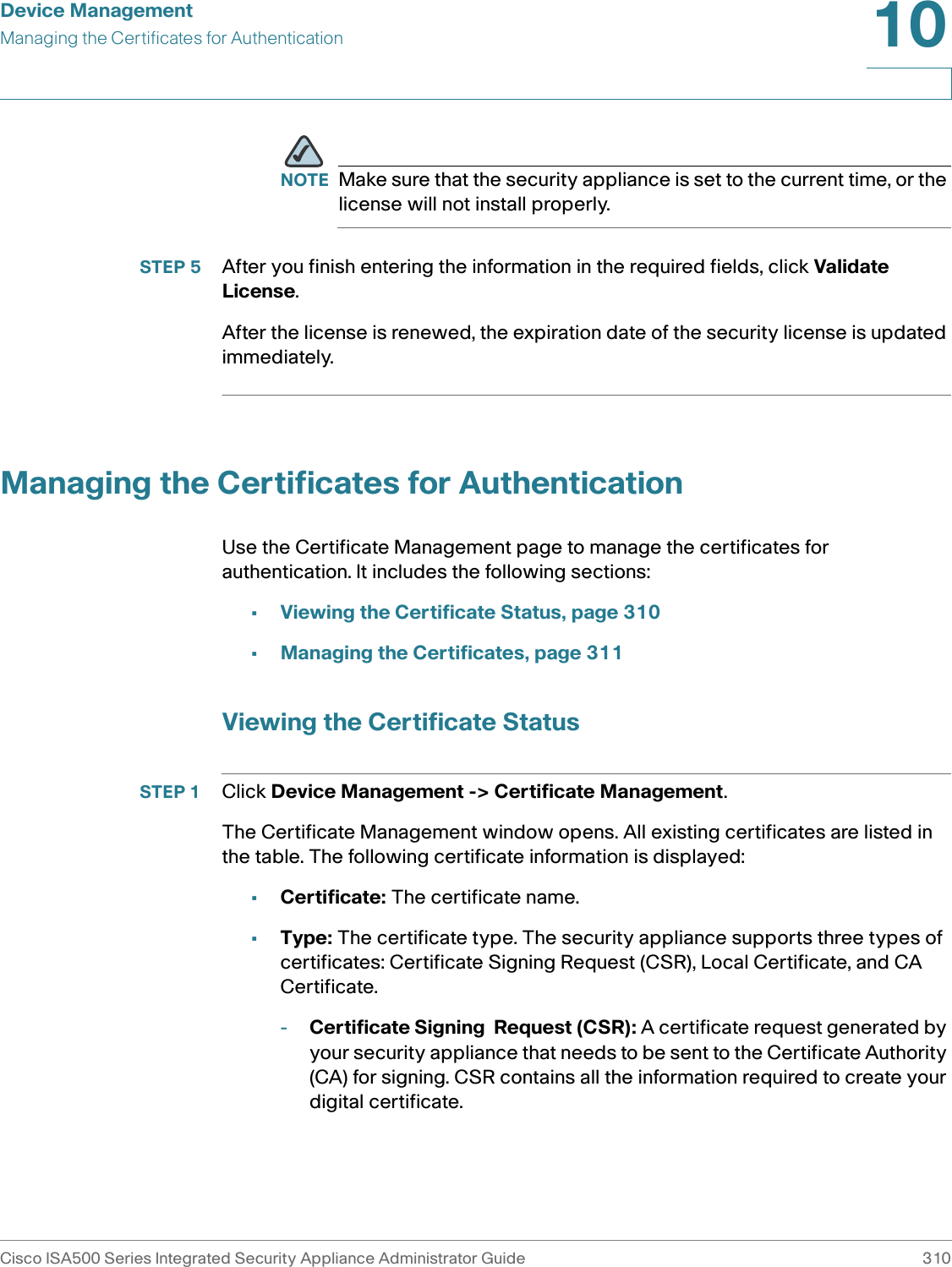 Device ManagementManaging the Certificates for AuthenticationCisco ISA500 Series Integrated Security Appliance Administrator Guide 31010 NOTE Make sure that the security appliance is set to the current time, or the license will not install properly. STEP 5 After you finish entering the information in the required fields, click Validate License. After the license is renewed, the expiration date of the security license is updated immediately. Managing the Certificates for AuthenticationUse the Certificate Management page to manage the certificates for authentication. It includes the following sections:•Viewing the Certificate Status, page 310•Managing the Certificates, page 311Viewing the Certificate StatusSTEP 1 Click Device Management -&gt; Certificate Management.The Certificate Management window opens. All existing certificates are listed in the table. The following certificate information is displayed: •Certificate: The certificate name.•Type: The certificate type. The security appliance supports three types of certificates: Certificate Signing Request (CSR), Local Certificate, and CA Certificate.-Certificate Signing  Request (CSR): A certificate request generated by your security appliance that needs to be sent to the Certificate Authority (CA) for signing. CSR contains all the information required to create your digital certificate. 