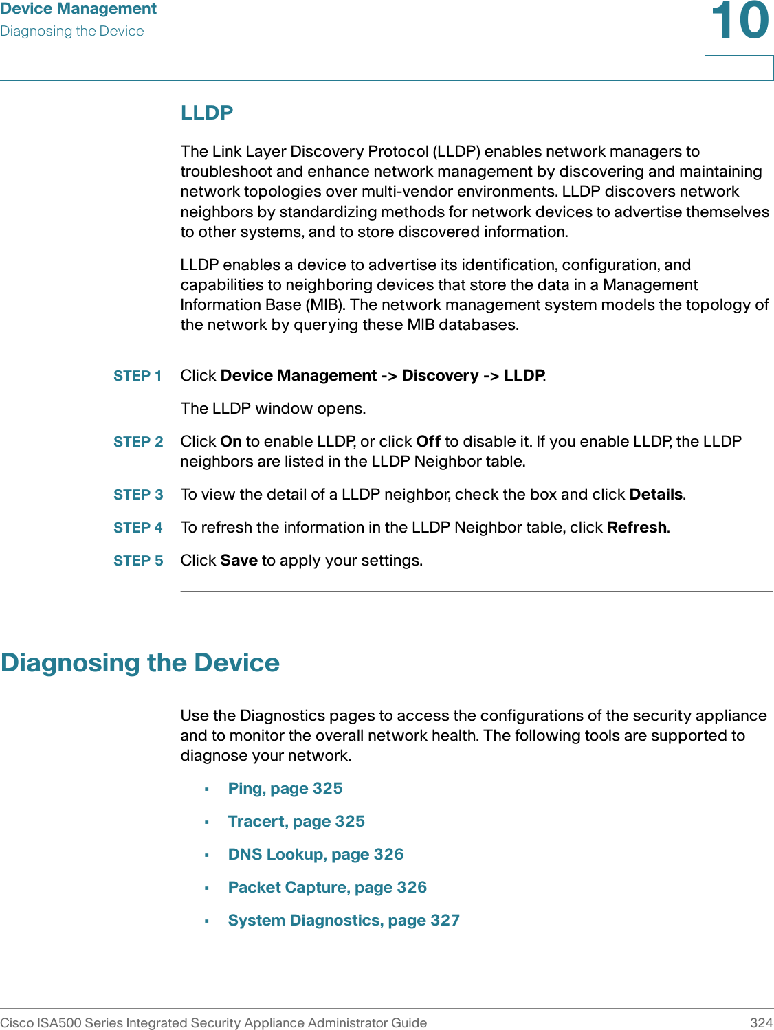 Device ManagementDiagnosing the DeviceCisco ISA500 Series Integrated Security Appliance Administrator Guide 32410 LLDPThe Link Layer Discovery Protocol (LLDP) enables network managers to troubleshoot and enhance network management by discovering and maintaining network topologies over multi-vendor environments. LLDP discovers network neighbors by standardizing methods for network devices to advertise themselves to other systems, and to store discovered information.LLDP enables a device to advertise its identification, configuration, and capabilities to neighboring devices that store the data in a Management Information Base (MIB). The network management system models the topology of the network by querying these MIB databases.STEP 1 Click Device Management -&gt; Discovery -&gt; LLDP.The LLDP window opens.STEP 2 Click On to enable LLDP, or click Off to disable it. If you enable LLDP, the LLDP neighbors are listed in the LLDP Neighbor table. STEP 3 To view the detail of a LLDP neighbor, check the box and click Details. STEP 4 To refresh the information in the LLDP Neighbor table, click Refresh. STEP 5 Click Save to apply your settings. Diagnosing the DeviceUse the Diagnostics pages to access the configurations of the security appliance and to monitor the overall network health. The following tools are supported to diagnose your network. •Ping, page 325•Tracert, page 325•DNS Lookup, page 326•Packet Capture, page 326•System Diagnostics, page 327