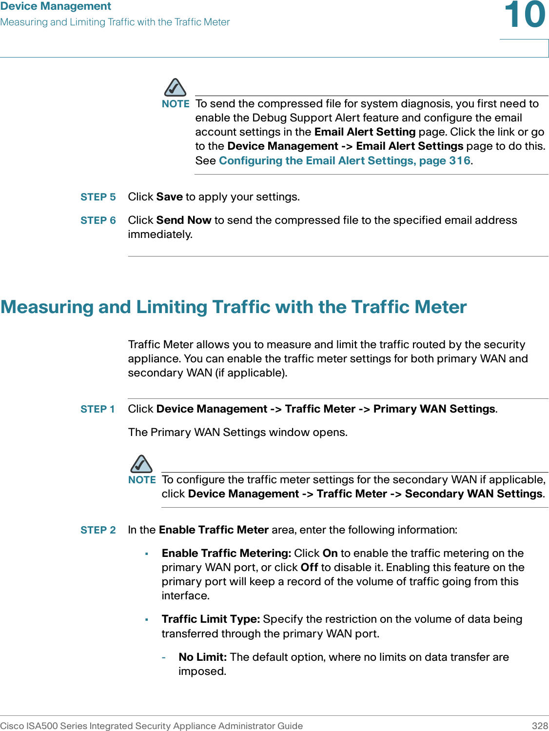 Device ManagementMeasuring and Limiting Traffic with the Traffic MeterCisco ISA500 Series Integrated Security Appliance Administrator Guide 32810 NOTE To send the compressed file for system diagnosis, you first need to enable the Debug Support Alert feature and configure the email account settings in the Email Alert Setting page. Click the link or go to the Device Management -&gt; Email Alert Settings page to do this. See Configuring the Email Alert Settings, page 316.STEP 5 Click Save to apply your settings. STEP 6 Click Send Now to send the compressed file to the specified email address immediately. Measuring and Limiting Traffic with the Traffic MeterTraffic Meter allows you to measure and limit the traffic routed by the security appliance. You can enable the traffic meter settings for both primary WAN and secondary WAN (if applicable).STEP 1 Click Device Management -&gt; Traffic Meter -&gt; Primary WAN Settings. The Primary WAN Settings window opens. NOTE To configure the traffic meter settings for the secondary WAN if applicable, click Device Management -&gt; Traffic Meter -&gt; Secondary WAN Settings. STEP 2 In the Enable Traffic Meter area, enter the following information:•Enable Traffic Metering: Click On to enable the traffic metering on the primary WAN port, or click Off to disable it. Enabling this feature on the primary port will keep a record of the volume of traffic going from this interface. •Traffic Limit Type: Specify the restriction on the volume of data being transferred through the primary WAN port. -No Limit: The default option, where no limits on data transfer are imposed.