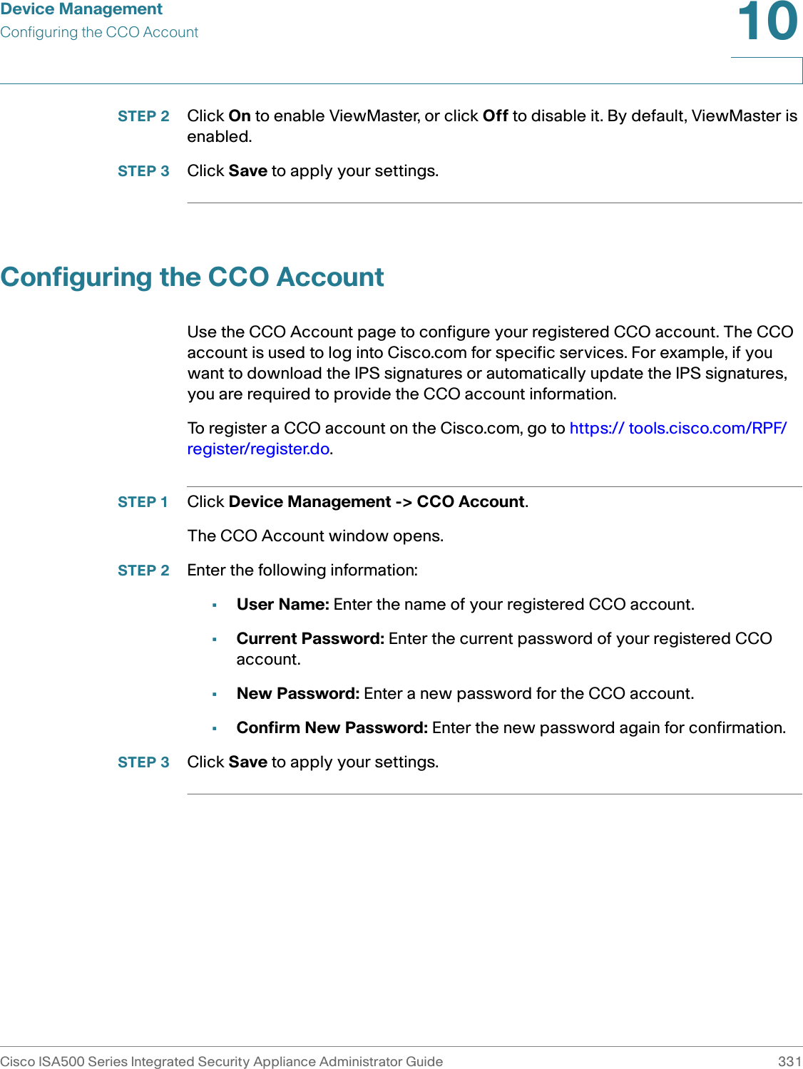 Device ManagementConfiguring the CCO AccountCisco ISA500 Series Integrated Security Appliance Administrator Guide 33110 STEP 2 Click On to enable ViewMaster, or click Off to disable it. By default, ViewMaster is enabled. STEP 3 Click Save to apply your settings. Configuring the CCO AccountUse the CCO Account page to configure your registered CCO account. The CCO account is used to log into Cisco.com for specific services. For example, if you want to download the IPS signatures or automatically update the IPS signatures, you are required to provide the CCO account information. To register a CCO account on the Cisco.com, go to https:// tools.cisco.com/RPF/register/register.do.STEP 1 Click Device Management -&gt; CCO Account.The CCO Account window opens.STEP 2 Enter the following information: •User Name: Enter the name of your registered CCO account.•Current Password: Enter the current password of your registered CCO account.•New Password: Enter a new password for the CCO account.•Confirm New Password: Enter the new password again for confirmation.STEP 3 Click Save to apply your settings. 