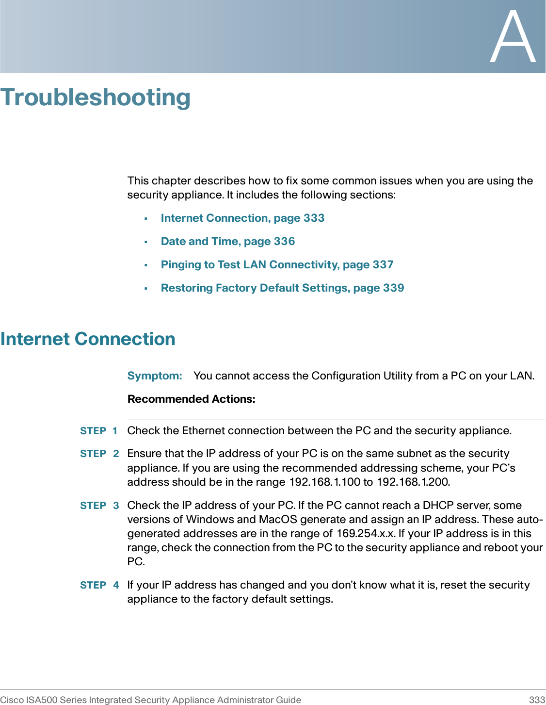 ACisco ISA500 Series Integrated Security Appliance Administrator Guide 333 TroubleshootingThis chapter describes how to fix some common issues when you are using the security appliance. It includes the following sections: •Internet Connection, page 333•Date and Time, page 336•Pinging to Test LAN Connectivity, page 337•Restoring Factory Default Settings, page 339Internet ConnectionSymptom: You cannot access the Configuration Utility from a PC on your LAN.Recommended Actions: STEP 1 Check the Ethernet connection between the PC and the security appliance.STEP  2 Ensure that the IP address of your PC is on the same subnet as the security appliance. If you are using the recommended addressing scheme, your PC’s address should be in the range 192.168.1.100 to 192.168.1.200.STEP  3 Check the IP address of your PC. If the PC cannot reach a DHCP server, some versions of Windows and MacOS generate and assign an IP address. These auto-generated addresses are in the range of 169.254.x.x. If your IP address is in this range, check the connection from the PC to the security appliance and reboot your PC.STEP  4 If your IP address has changed and you don’t know what it is, reset the security appliance to the factory default settings. 