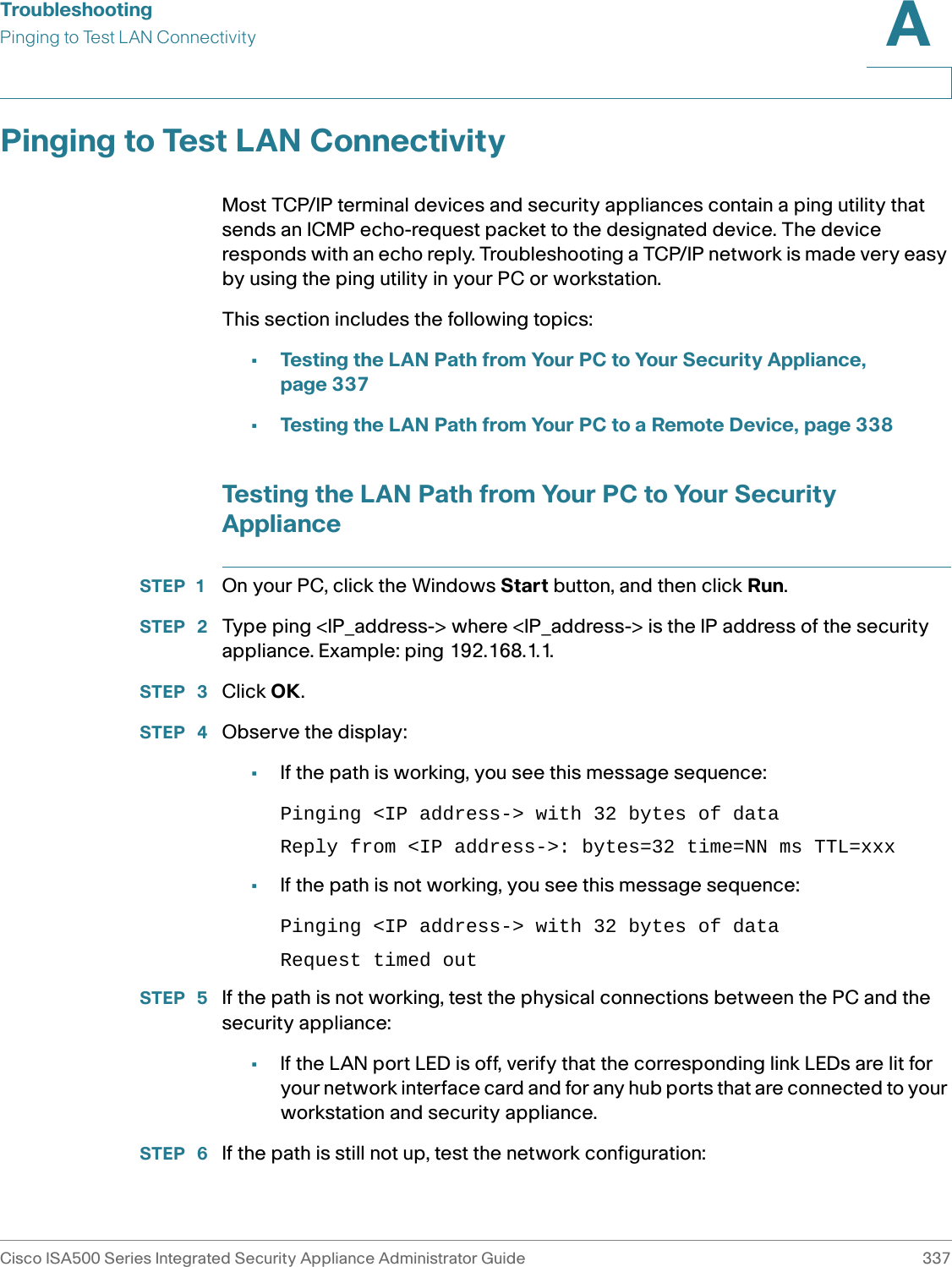 TroubleshootingPinging to Test LAN ConnectivityCisco ISA500 Series Integrated Security Appliance Administrator Guide 337A Pinging to Test LAN ConnectivityMost TCP/IP terminal devices and security appliances contain a ping utility that sends an ICMP echo-request packet to the designated device. The device responds with an echo reply. Troubleshooting a TCP/IP network is made very easy by using the ping utility in your PC or workstation. This section includes the following topics: •Testing the LAN Path from Your PC to Your Security Appliance, page 337•Testing the LAN Path from Your PC to a Remote Device, page 338Testing the LAN Path from Your PC to Your Security ApplianceSTEP 1 On your PC, click the Windows Start button, and then click Run.STEP  2 Type ping &lt;IP_address-&gt; where &lt;IP_address-&gt; is the IP address of the security appliance. Example: ping 192.168.1.1.STEP  3 Click OK.STEP  4 Observe the display:•If the path is working, you see this message sequence:Pinging &lt;IP address-&gt; with 32 bytes of dataReply from &lt;IP address-&gt;: bytes=32 time=NN ms TTL=xxx•If the path is not working, you see this message sequence:Pinging &lt;IP address-&gt; with 32 bytes of dataRequest timed outSTEP  5 If the path is not working, test the physical connections between the PC and the security appliance:•If the LAN port LED is off, verify that the corresponding link LEDs are lit for your network interface card and for any hub ports that are connected to your workstation and security appliance.STEP  6 If the path is still not up, test the network configuration: