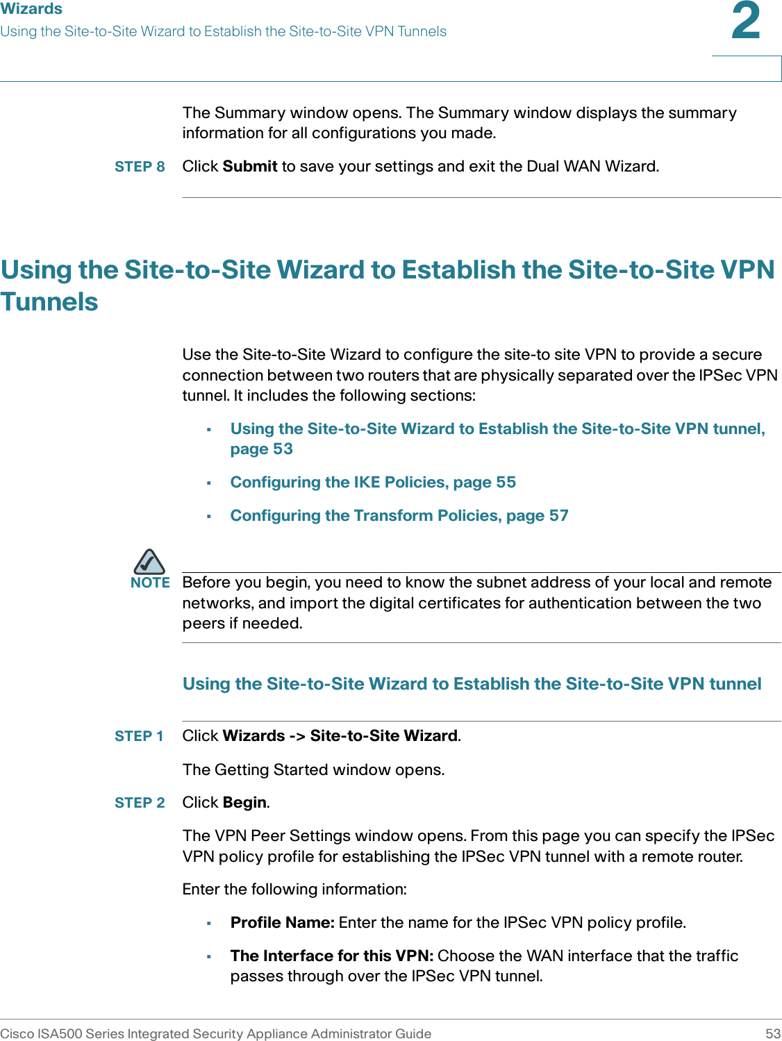 WizardsUsing the Site-to-Site Wizard to Establish the Site-to-Site VPN TunnelsCisco ISA500 Series Integrated Security Appliance Administrator Guide 532 The Summary window opens. The Summary window displays the summary information for all configurations you made.STEP 8 Click Submit to save your settings and exit the Dual WAN Wizard. Using the Site-to-Site Wizard to Establish the Site-to-Site VPN TunnelsUse the Site-to-Site Wizard to configure the site-to site VPN to provide a secure connection between two routers that are physically separated over the IPSec VPN tunnel. It includes the following sections: •Using the Site-to-Site Wizard to Establish the Site-to-Site VPN tunnel, page 53•Configuring the IKE Policies, page 55•Configuring the Transform Policies, page 57NOTE Before you begin, you need to know the subnet address of your local and remote networks, and import the digital certificates for authentication between the two peers if needed. Using the Site-to-Site Wizard to Establish the Site-to-Site VPN tunnelSTEP 1 Click Wizards -&gt; Site-to-Site Wizard. The Getting Started window opens. STEP 2 Click Begin.The VPN Peer Settings window opens. From this page you can specify the IPSec VPN policy profile for establishing the IPSec VPN tunnel with a remote router. Enter the following information: •Profile Name: Enter the name for the IPSec VPN policy profile. •The Interface for this VPN: Choose the WAN interface that the traffic passes through over the IPSec VPN tunnel. 