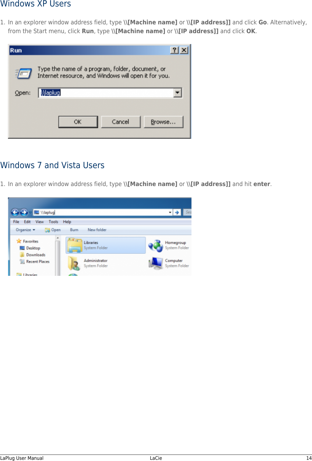 Windows XP UsersIn an explorer window address field, type \\[Machine name] or \\[IP address]] and click Go. Alternatively,1.from the Start menu, click Run, type \\[Machine name] or \\[IP address]] and click OK.Windows 7 and Vista UsersIn an explorer window address field, type \\[Machine name] or \\[IP address]] and hit enter.1.LaPlug User Manual   LaCie   14