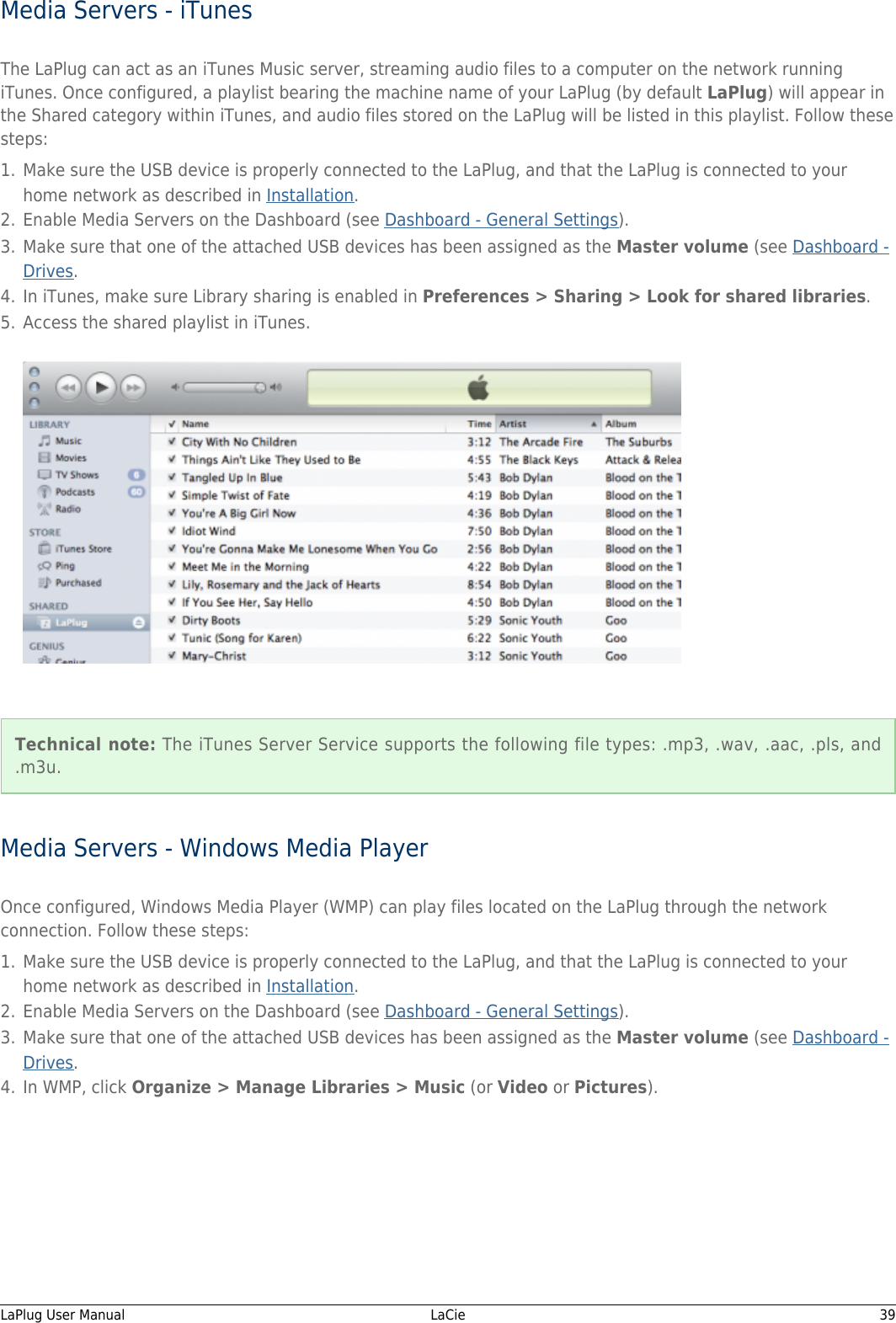 Media Servers - iTunesThe LaPlug can act as an iTunes Music server, streaming audio files to a computer on the network runningiTunes. Once configured, a playlist bearing the machine name of your LaPlug (by default LaPlug) will appear inthe Shared category within iTunes, and audio files stored on the LaPlug will be listed in this playlist. Follow thesesteps:Make sure the USB device is properly connected to the LaPlug, and that the LaPlug is connected to your1.home network as described in Installation.Enable Media Servers on the Dashboard (see Dashboard - General Settings).2.Make sure that one of the attached USB devices has been assigned as the Master volume (see Dashboard -3.Drives.In iTunes, make sure Library sharing is enabled in Preferences &gt; Sharing &gt; Look for shared libraries.4.Access the shared playlist in iTunes.5.Technical note: The iTunes Server Service supports the following file types: .mp3, .wav, .aac, .pls, and.m3u.Media Servers - Windows Media PlayerOnce configured, Windows Media Player (WMP) can play files located on the LaPlug through the networkconnection. Follow these steps:Make sure the USB device is properly connected to the LaPlug, and that the LaPlug is connected to your1.home network as described in Installation.Enable Media Servers on the Dashboard (see Dashboard - General Settings).2.Make sure that one of the attached USB devices has been assigned as the Master volume (see Dashboard -3.Drives.In WMP, click Organize &gt; Manage Libraries &gt; Music (or Video or Pictures).4.LaPlug User Manual   LaCie   39