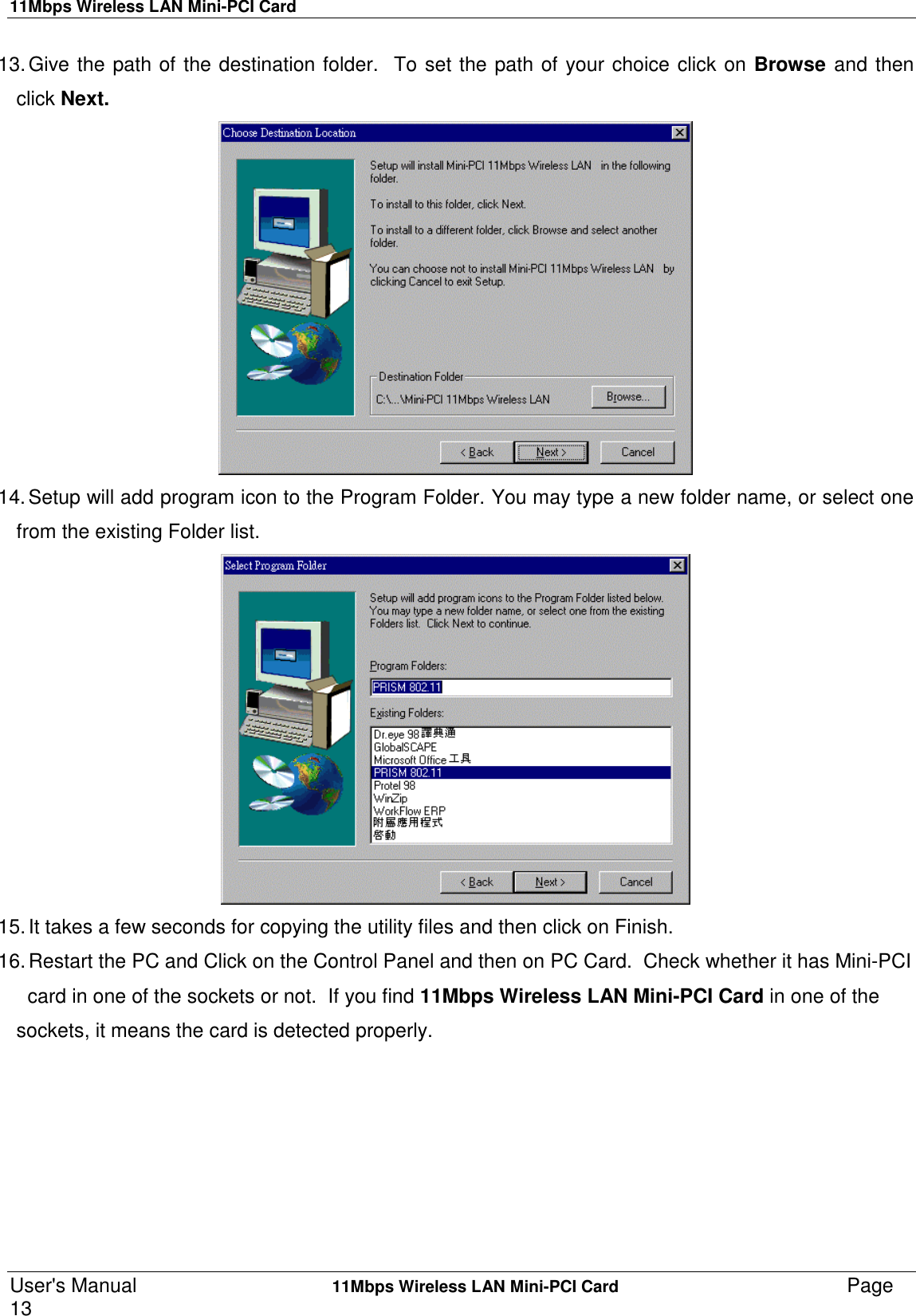 11Mbps Wireless LAN Mini-PCI CardUser&apos;s Manual    11Mbps Wireless LAN Mini-PCI Card Page1313. Give the path of the destination folder.  To set the path of your choice click on Browse and thenclick Next.14. Setup will add program icon to the Program Folder. You may type a new folder name, or select onefrom the existing Folder list.15. It takes a few seconds for copying the utility files and then click on Finish.16. Restart the PC and Click on the Control Panel and then on PC Card.  Check whether it has Mini-PCI  card in one of the sockets or not.  If you find 11Mbps Wireless LAN Mini-PCI Card in one of thesockets, it means the card is detected properly.