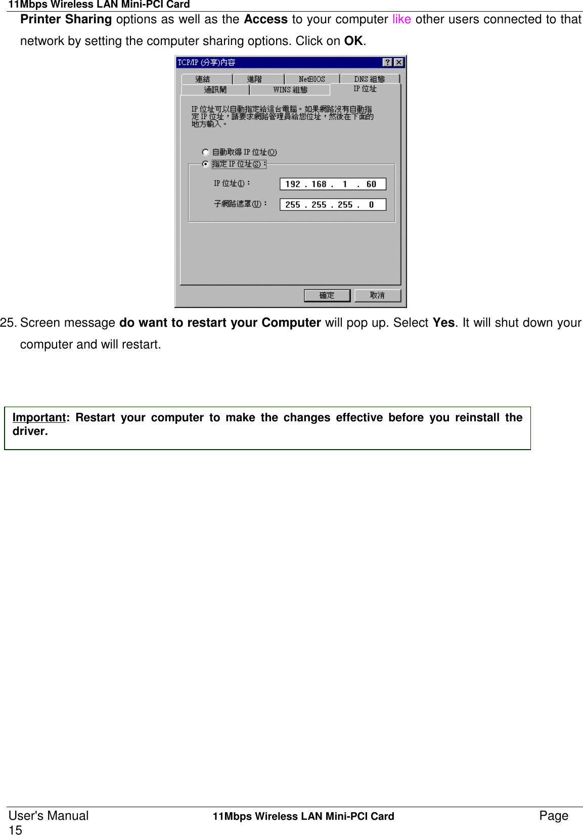 11Mbps Wireless LAN Mini-PCI CardUser&apos;s Manual    11Mbps Wireless LAN Mini-PCI Card Page15Printer Sharing options as well as the Access to your computer like other users connected to thatnetwork by setting the computer sharing options. Click on OK.25. Screen message do want to restart your Computer will pop up. Select Yes. It will shut down yourcomputer and will restart.Important: Restart your computer to make the changes effective before you reinstall thedriver.