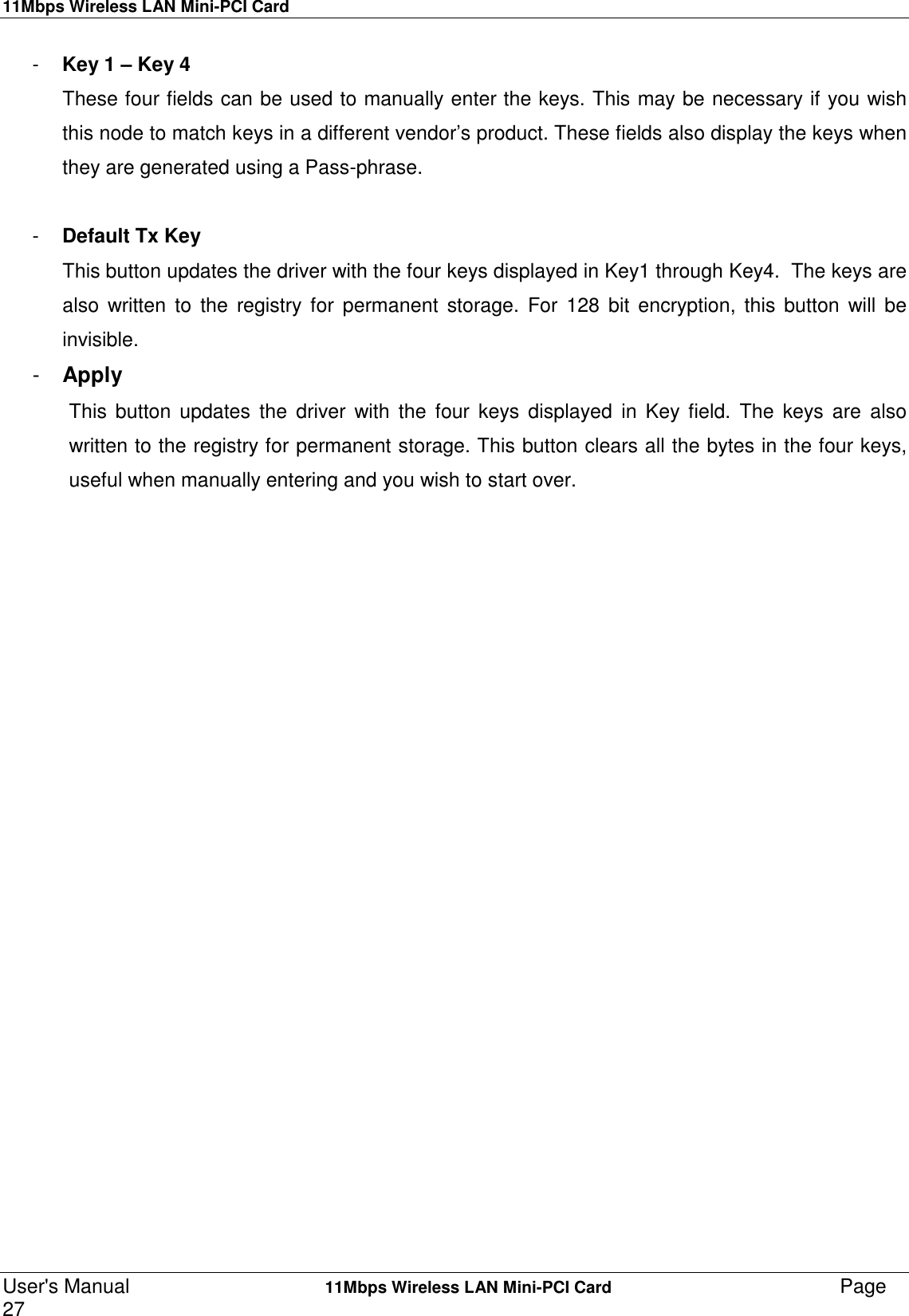 11Mbps Wireless LAN Mini-PCI CardUser&apos;s Manual    11Mbps Wireless LAN Mini-PCI Card Page27-  Key 1 – Key 4These four fields can be used to manually enter the keys. This may be necessary if you wishthis node to match keys in a different vendor’s product. These fields also display the keys whenthey are generated using a Pass-phrase.-  Default Tx KeyThis button updates the driver with the four keys displayed in Key1 through Key4.  The keys arealso written to the registry for permanent storage. For 128 bit encryption, this button will beinvisible.-  ApplyThis button updates the driver with the four keys displayed in Key field. The keys are alsowritten to the registry for permanent storage. This button clears all the bytes in the four keys,useful when manually entering and you wish to start over.