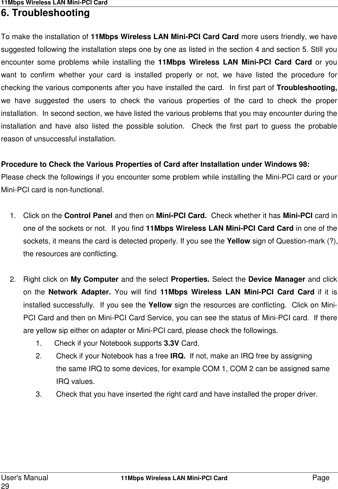 11Mbps Wireless LAN Mini-PCI CardUser&apos;s Manual    11Mbps Wireless LAN Mini-PCI Card Page296. TroubleshootingTo make the installation of 11Mbps Wireless LAN Mini-PCI Card Card more users friendly, we havesuggested following the installation steps one by one as listed in the section 4 and section 5. Still youencounter some problems while installing the 11Mbps Wireless LAN Mini-PCI Card Card or youwant to confirm whether your card is installed properly or not, we have listed the procedure forchecking the various components after you have installed the card.  In first part of Troubleshooting,we have suggested the users to check the various properties of the card to check the properinstallation.  In second section, we have listed the various problems that you may encounter during theinstallation and have also listed the possible solution.  Check the first part to guess the probablereason of unsuccessful installation.Procedure to Check the Various Properties of Card after Installation under Windows 98:Please check the followings if you encounter some problem while installing the Mini-PCI card or yourMini-PCI card is non-functional.1. Click on the Control Panel and then on Mini-PCI Card.  Check whether it has Mini-PCI card inone of the sockets or not.  If you find 11Mbps Wireless LAN Mini-PCI Card Card in one of thesockets, it means the card is detected properly. If you see the Yellow sign of Question-mark (?),the resources are conflicting.2. Right click on My Computer and the select Properties. Select the Device Manager and clickon the Network Adapter. You will find 11Mbps Wireless LAN Mini-PCI Card Card if it isinstalled successfully.  If you see the Yellow sign the resources are conflicting.  Click on Mini-PCI Card and then on Mini-PCI Card Service, you can see the status of Mini-PCI card.  If thereare yellow sip either on adapter or Mini-PCI card, please check the followings.1.  Check if your Notebook supports 3.3V Card.2.  Check if your Notebook has a free IRQ.  If not, make an IRQ free by assigningthe same IRQ to some devices, for example COM 1, COM 2 can be assigned sameIRQ values.3.  Check that you have inserted the right card and have installed the proper driver.