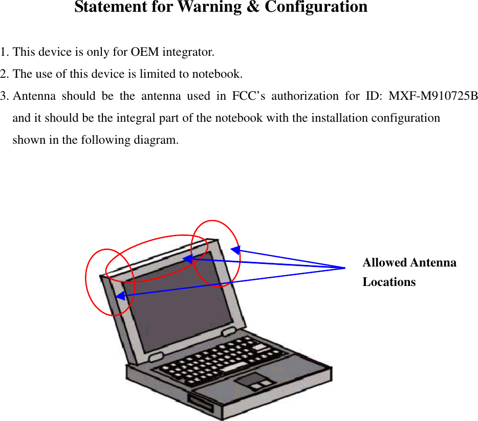 Statement for Warning &amp; Configuration1. This device is only for OEM integrator.2. The use of this device is limited to notebook.3. Antenna should be the antenna used in FCC’s authorization for ID: MXF-M910725Band it should be the integral part of the notebook with the installation configurationshown in the following diagram.Allowed AntennaLocations