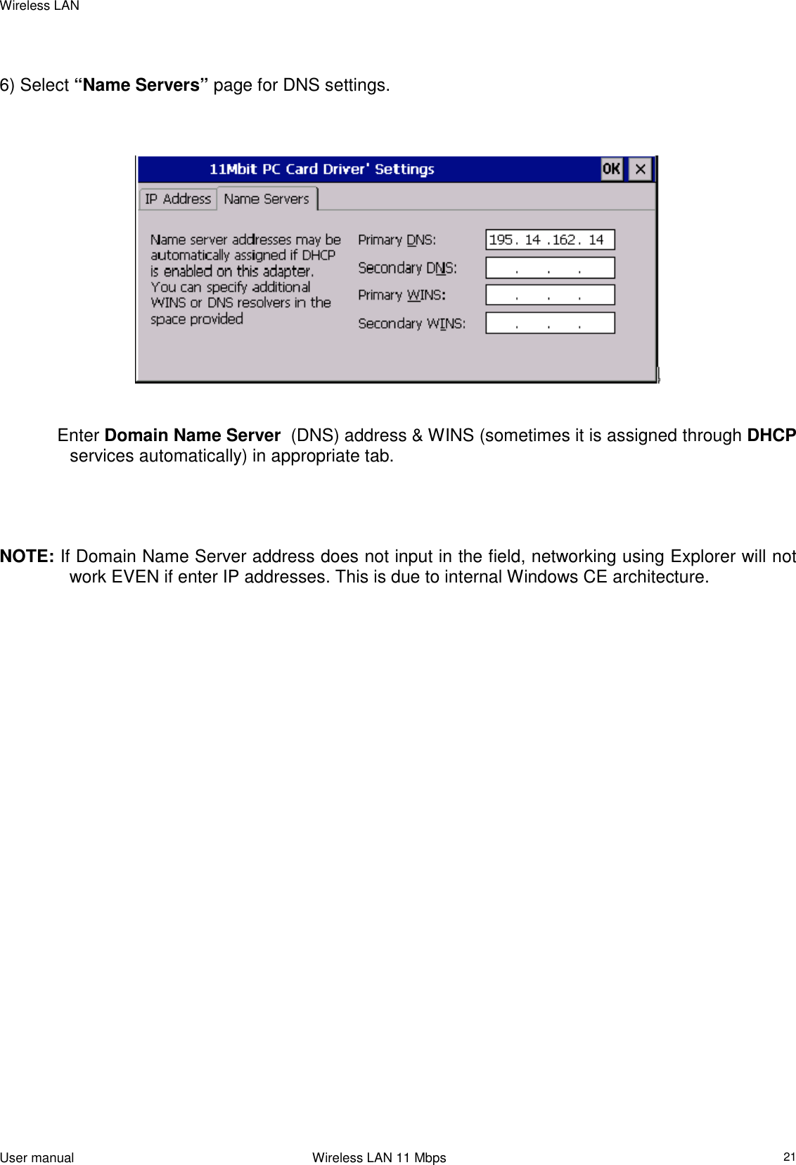 Wireless LANUser manual                                                                 Wireless LAN 11 Mbps216) Select “Name Servers” page for DNS settings. Enter Domain Name Server  (DNS) address &amp; WINS (sometimes it is assigned through DHCPservices automatically) in appropriate tab.NOTE: If Domain Name Server address does not input in the field, networking using Explorer will notwork EVEN if enter IP addresses. This is due to internal Windows CE architecture.