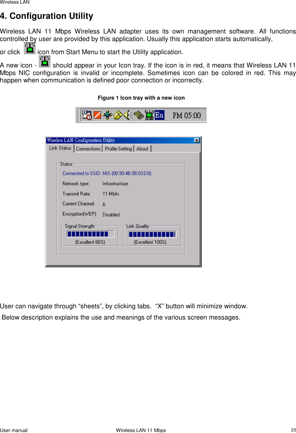 Wireless LANUser manual                                                                 Wireless LAN 11 Mbps234. Configuration UtilityWireless LAN 11 Mbps Wireless LAN adapter uses its own management software. All functionscontrolled by user are provided by this application. Usually this application starts automatically,or click    icon from Start Menu to start the Utility application.A new icon -   should appear in your Icon tray. If the icon is in red, it means that Wireless LAN 11Mbps NIC configuration is invalid or incomplete. Sometimes icon can be colored in red. This mayhappen when communication is defined poor connection or incorrectly.Figure 1 Icon tray with a new icon                              User can navigate through “sheets”, by clicking tabs.  “X” button will minimize window.  Below description explains the use and meanings of the various screen messages.