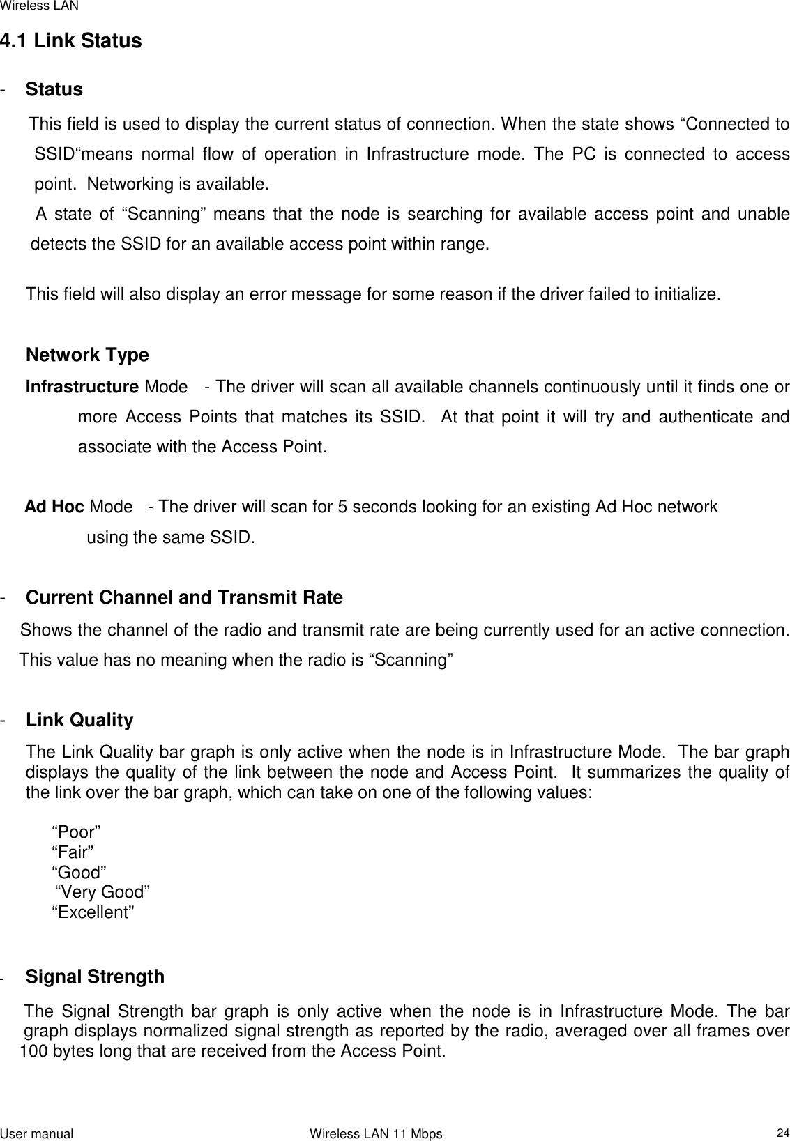 Wireless LANUser manual                                                                 Wireless LAN 11 Mbps244.1 Link Status-  StatusThis field is used to display the current status of connection. When the state shows “Connected toSSID“means normal flow of operation in Infrastructure mode. The PC is connected to accesspoint.  Networking is available.  A state of “Scanning” means that the node is searching for available access point and unable detects the SSID for an available access point within range.This field will also display an error message for some reason if the driver failed to initialize.Network TypeInfrastructure Mode   - The driver will scan all available channels continuously until it finds one ormore Access Points that matches its SSID.  At that point it will try and authenticate andassociate with the Access Point.     Ad Hoc Mode   - The driver will scan for 5 seconds looking for an existing Ad Hoc networkusing the same SSID.-  Current Channel and Transmit Rate    Shows the channel of the radio and transmit rate are being currently used for an active connection.    This value has no meaning when the radio is “Scanning”-  Link QualityThe Link Quality bar graph is only active when the node is in Infrastructure Mode.  The bar graphdisplays the quality of the link between the node and Access Point.  It summarizes the quality ofthe link over the bar graph, which can take on one of the following values:“Poor”“Fair”“Good”      “Very Good”“Excellent”-  Signal Strength     The Signal Strength bar graph is only active when the node is in Infrastructure Mode. The bar     graph displays normalized signal strength as reported by the radio, averaged over all frames over    100 bytes long that are received from the Access Point.