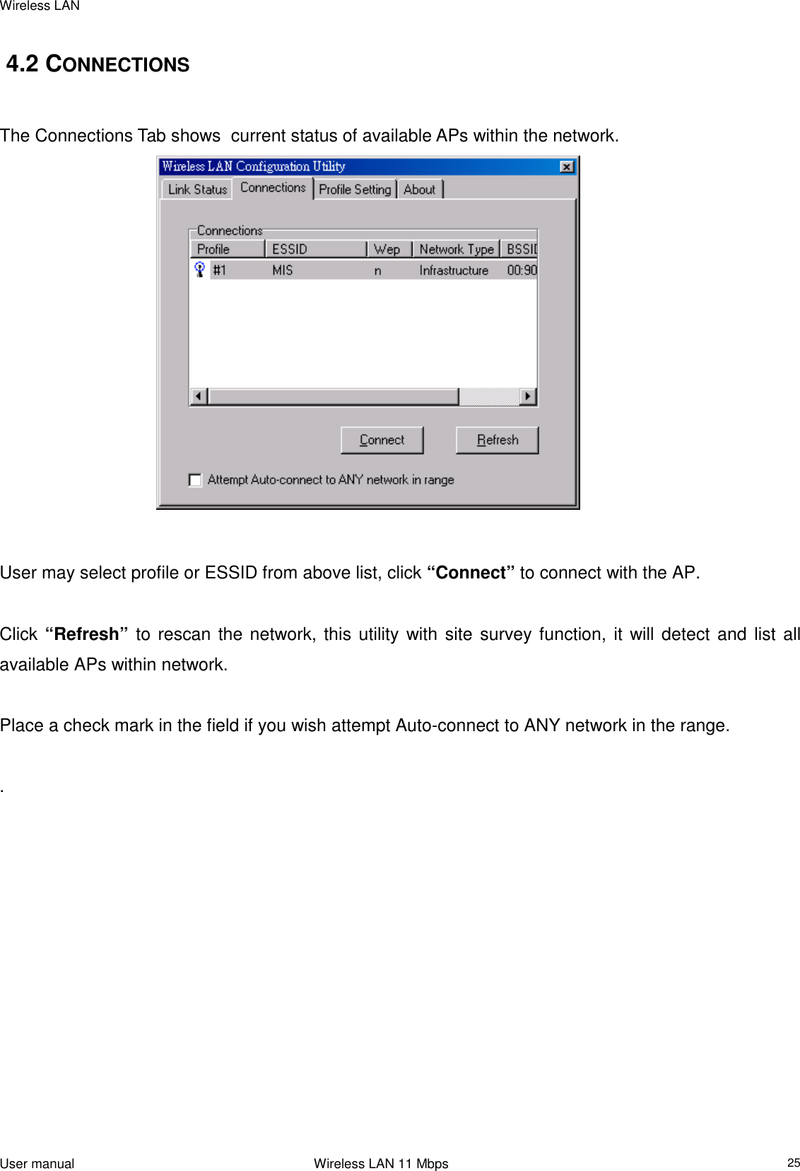 Wireless LANUser manual                                                                 Wireless LAN 11 Mbps25  4.2 CONNECTIONSThe Connections Tab shows  current status of available APs within the network.                                         User may select profile or ESSID from above list, click “Connect” to connect with the AP.  Click “Refresh” to rescan the network, this utility with site survey function, it will detect and list allavailable APs within network.  Place a check mark in the field if you wish attempt Auto-connect to ANY network in the range. .                       